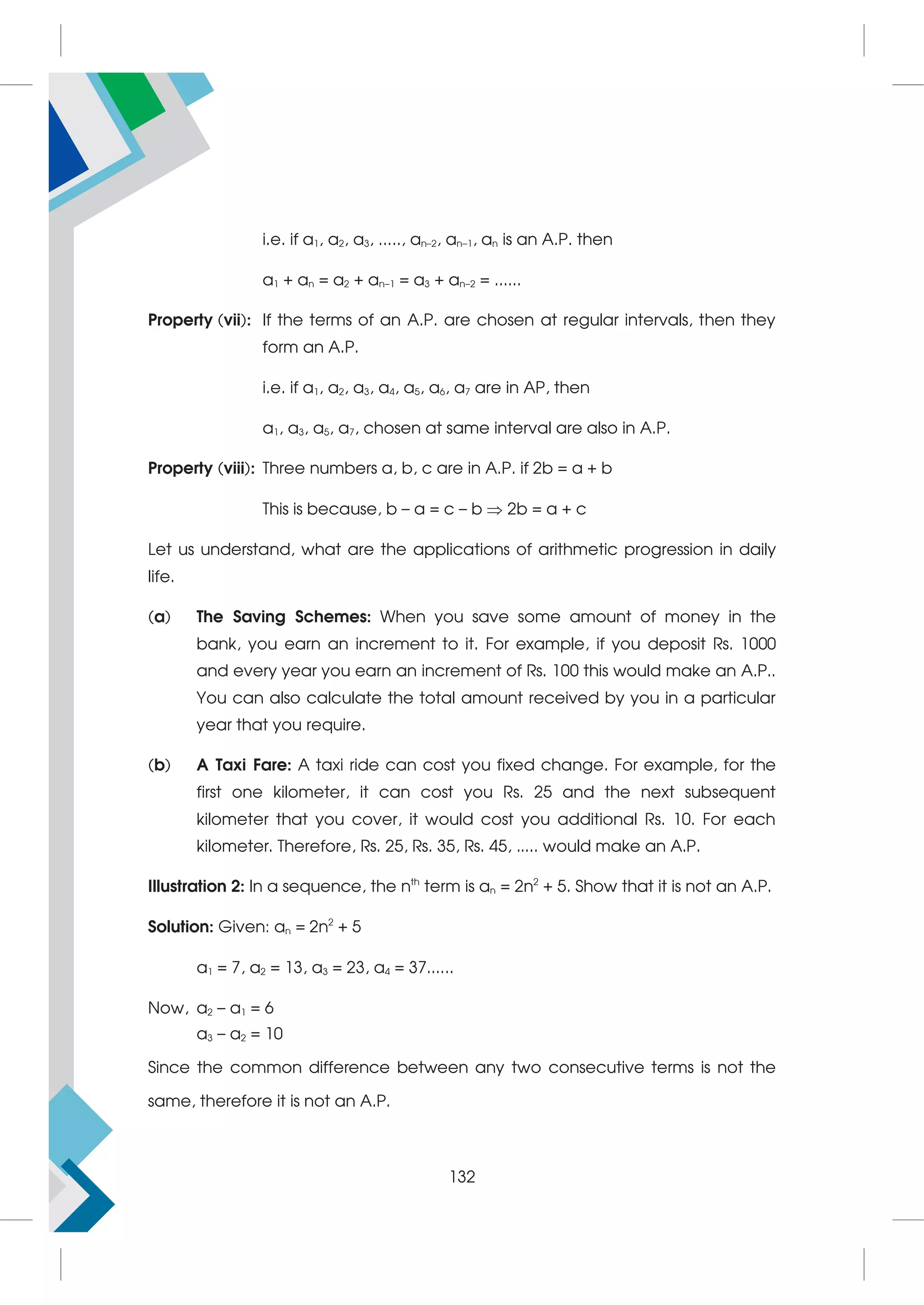 i.e. if a1, a2, a3, ....., an–2, an–1, an is an A.P. then
a1 + an = a2 + an–1 = a3 + an–2 = ......
Property (vii): If the terms of an A.P. are chosen at regular intervals, then they
form an A.P.
i.e. if a1, a2, a3, a4, a5, a6, a7 are in AP, then
a1, a3, a5, a7, chosen at same interval are also in A.P.
Property (viii): Three numbers a, b, c are in A.P. if 2b = a + b
This is because, b – a = c – b  2b = a + c
Let us understand, what are the applications of arithmetic progression in daily
life.
(a) The Saving Schemes: When you save some amount of money in the
bank, you earn an increment to it. For example, if you deposit Rs. 1000
and every year you earn an increment of Rs. 100 this would make an A.P..
You can also calculate the total amount received by you in a particular
year that you require.
(b) A Taxi Fare: A taxi ride can cost you fixed change. For example, for the
first one kilometer, it can cost you Rs. 25 and the next subsequent
kilometer that you cover, it would cost you additional Rs. 10. For each
kilometer. Therefore, Rs. 25, Rs. 35, Rs. 45, ..... would make an A.P.
Illustration 2: In a sequence, the nth
term is an = 2n2
+ 5. Show that it is not an A.P.
Solution: Given: an = 2n2
+ 5
a1 = 7, a2 = 13, a3 = 23, a4 = 37......
Now, a2 – a1 = 6
a3 – a2 = 10
Since the common difference between any two consecutive terms is not the
same, therefore it is not an A.P.
132
 