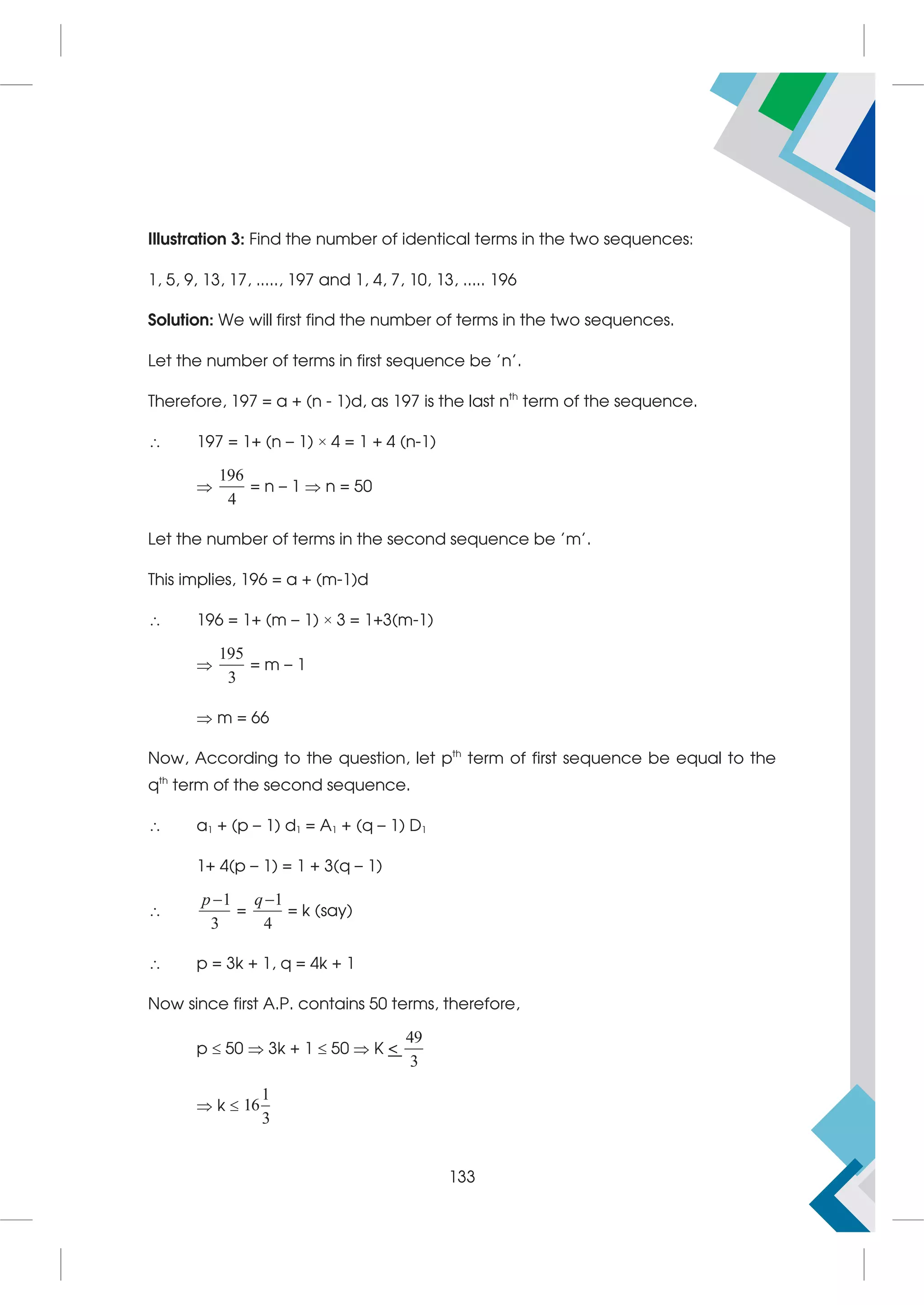 Illustration 3: Find the number of identical terms in the two sequences:
1, 5, 9, 13, 17, ....., 197 and 1, 4, 7, 10, 13, ..... 196
Solution: We will first find the number of terms in the two sequences.
Let the number of terms in first sequence be 'n'.
Therefore, 197 = a + (n - 1)d, as 197 is the last nth
term of the sequence.
 197 = 1+ (n – 1) × 4 = 1 + 4 (n-1)

196
4
= n – 1  n = 50
Let the number of terms in the second sequence be 'm'.
This implies, 196 = a + (m-1)d
 196 = 1+ (m – 1) × 3 = 1+3(m-1)

195
3
= m – 1
 m = 66
Now, According to the question, let pth
term of first sequence be equal to the
qth
term of the second sequence.
 a1 + (p – 1) d1 = A1 + (q – 1) D1
1+ 4(p – 1) = 1 + 3(q – 1)

1
3
p 
=
1
4
q
= k (say)
 p = 3k + 1, q = 4k + 1
Now since first A.P. contains 50 terms, therefore,
p  50  3k + 1  50  K 
49
3
 k 
1
16
3
133
 