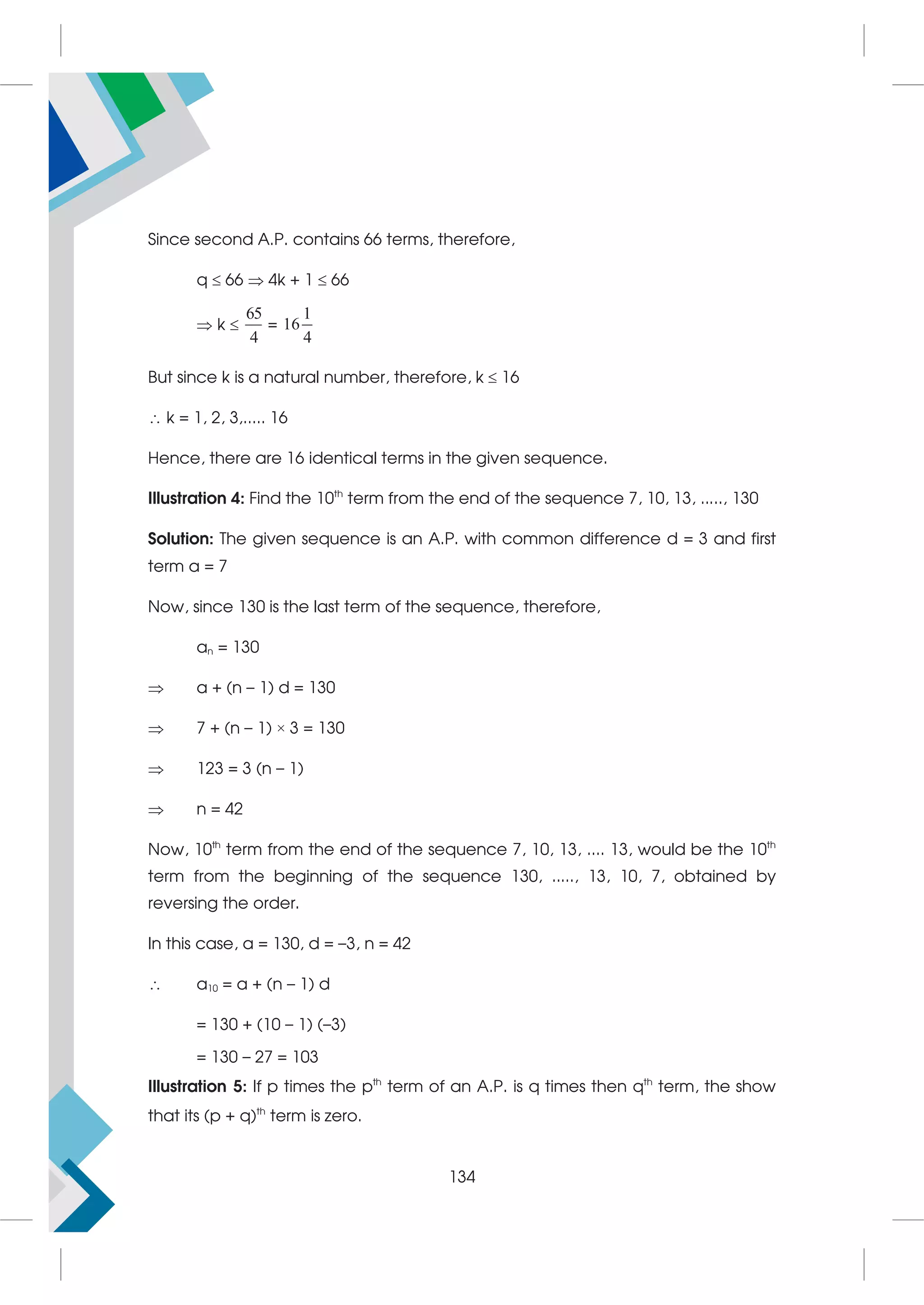 Since second A.P. contains 66 terms, therefore,
q  66  4k + 1  66
 k 
65
4
=
1
16
4
But since k is a natural number, therefore, k  16
 k = 1, 2, 3,..... 16
Hence, there are 16 identical terms in the given sequence.
Illustration 4: Find the 10th
term from the end of the sequence 7, 10, 13, ....., 130
Solution: The given sequence is an A.P. with common difference d = 3 and first
term a = 7
Now, since 130 is the last term of the sequence, therefore,
an = 130
 a + (n – 1) d = 130
 7 + (n – 1) × 3 = 130
 123 = 3 (n – 1)
 n = 42
Now, 10th
term from the end of the sequence 7, 10, 13, .... 13, would be the 10th
term from the beginning of the sequence 130, ....., 13, 10, 7, obtained by
reversing the order.
In this case, a = 130, d = –3, n = 42
 a10 = a + (n – 1) d
= 130 + (10 – 1) (–3)
= 130 – 27 = 103
Illustration 5: If p times the pth
term of an A.P. is q times then qth
term, the show
that its (p + q)th
term is zero.
134
 