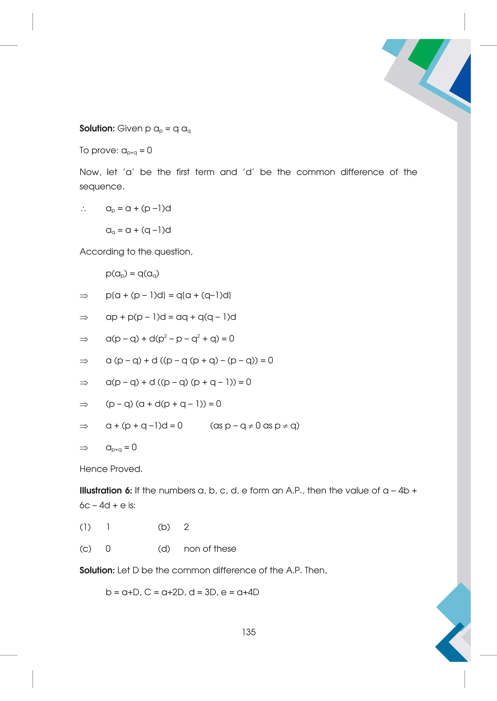 Solution: Given p ap = q aq
To prove: ap+q = 0
Now, let 'a' be the first term and 'd' be the common difference of the
sequence.
 ap = a + (p –1)d
aq = a + (q –1)d
According to the question,
p(ap) = q(aq)
 p{a + (p – 1)d} = q{a + (q–1)d}
 ap + p(p – 1)d = aq + q(q – 1)d
 a(p – q) + d(p2
– p – q2
+ q) = 0
 a (p – q) + d ((p – q (p + q) – (p – q)) = 0
 a(p – q) + d ((p – q) (p + q – 1)) = 0
 (p – q) (a + d(p + q – 1)) = 0
 a + (p + q –1)d = 0 (as p – q  0 as p  q)
 ap+q = 0
Hence Proved.
Illustration 6: If the numbers a, b, c, d, e form an A.P., then the value of a – 4b +
6c – 4d + e is:
(1) 1 (b) 2
(c) 0 (d) non of these
Solution: Let D be the common difference of the A.P. Then,
b = a+D, C = a+2D, d = 3D, e = a+4D
135
 