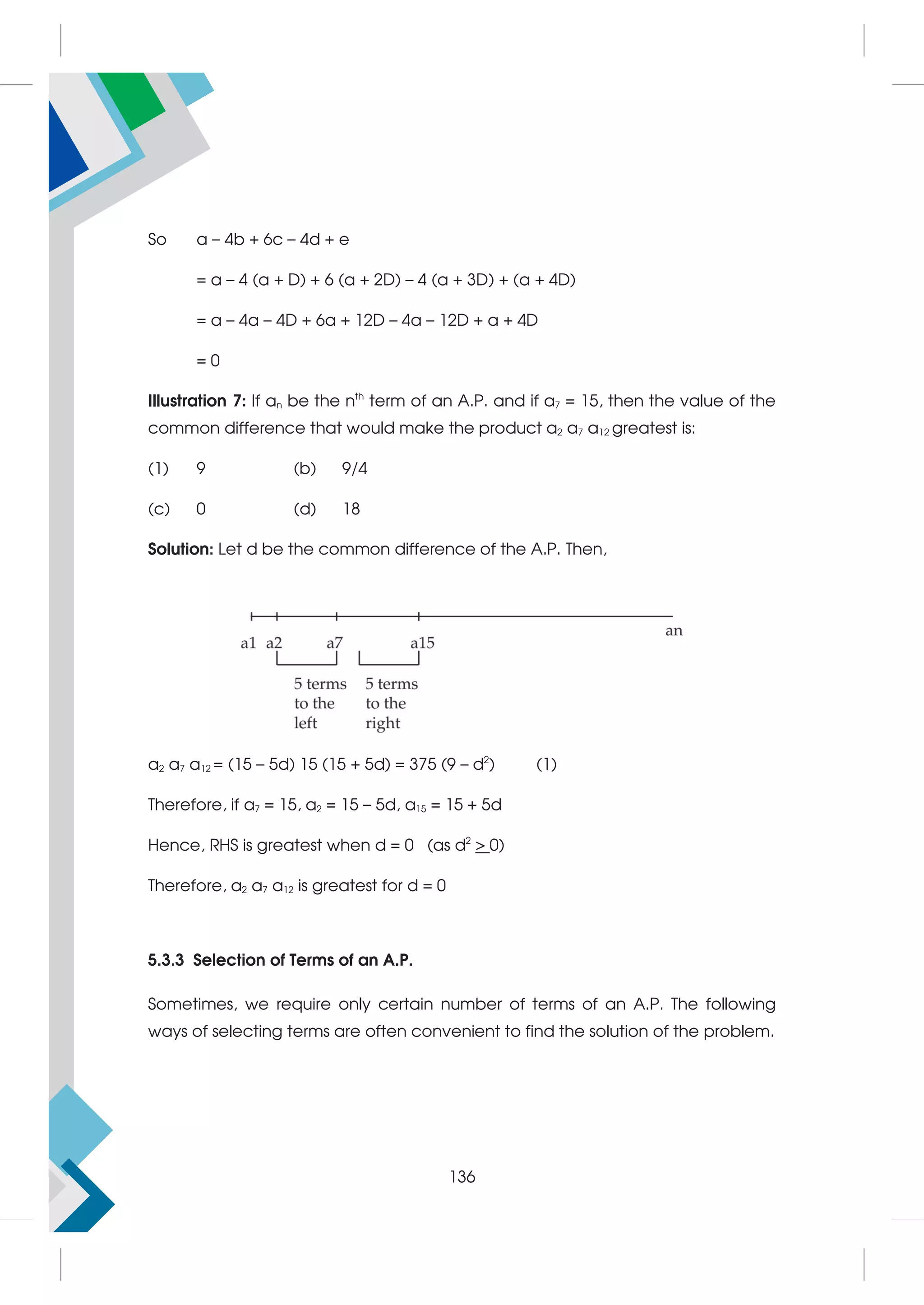 So a – 4b + 6c – 4d + e
= a – 4 (a + D) + 6 (a + 2D) – 4 (a + 3D) + (a + 4D)
= a – 4a – 4D + 6a + 12D – 4a – 12D + a + 4D
= 0
Illustration 7: If an be the nth
term of an A.P. and if a7 = 15, then the value of the
common difference that would make the product a2 a7 a12 greatest is:
(1) 9 (b) 9/4
(c) 0 (d) 18
Solution: Let d be the common difference of the A.P. Then,
a2 a7 a12 = (15 – 5d) 15 (15 + 5d) = 375 (9 – d2
) (1)
Therefore, if a7 = 15, a2 = 15 – 5d, a15 = 15 + 5d
Hence, RHS is greatest when d = 0 (as d2
 0)
Therefore, a2 a7 a12 is greatest for d = 0
5.3.3 Selection of Terms of an A.P.
Sometimes, we require only certain number of terms of an A.P. The following
ways of selecting terms are often convenient to find the solution of the problem.
136
 
