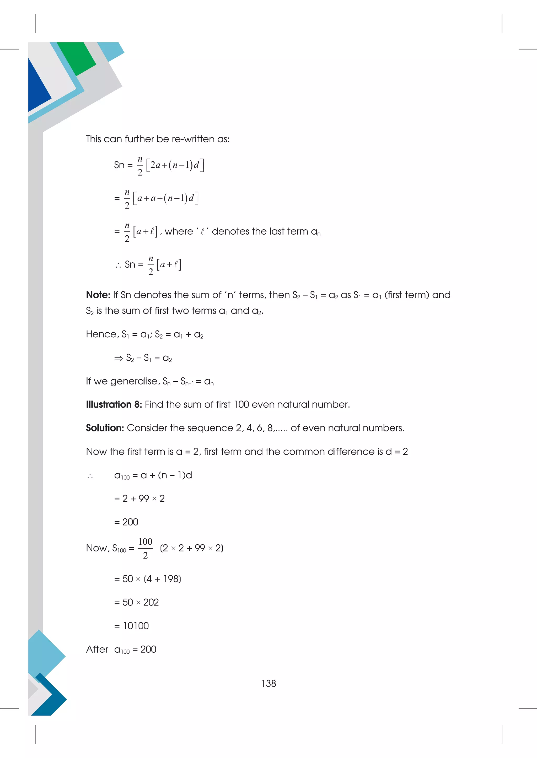 This can further be re-written as:
Sn =  
2 1
2
n
a n d
 
 
 
=  
1
2
n
a a n d
  
 
 
=  
2
n
a  , where ' ' denotes the last term an
 Sn =  
2
n
a 
Note: If Sn denotes the sum of 'n' terms, then S2 – S1 = a2 as S1 = a1 (first term) and
S2 is the sum of first two terms a1 and a2.
Hence, S1 = a1; S2 = a1 + a2
 S2 – S1 = a2
If we generalise, Sn – Sn–1 = an
Illustration 8: Find the sum of first 100 even natural number.
Solution: Consider the sequence 2, 4, 6, 8,..... of even natural numbers.
Now the first term is a = 2, first term and the common difference is d = 2
 a100 = a + (n – 1)d
= 2 + 99 × 2
= 200
Now, S100 =
100
2
[2 × 2 + 99 × 2]
= 50 × [4 + 198]
= 50 × 202
= 10100
After a100 = 200
138
 