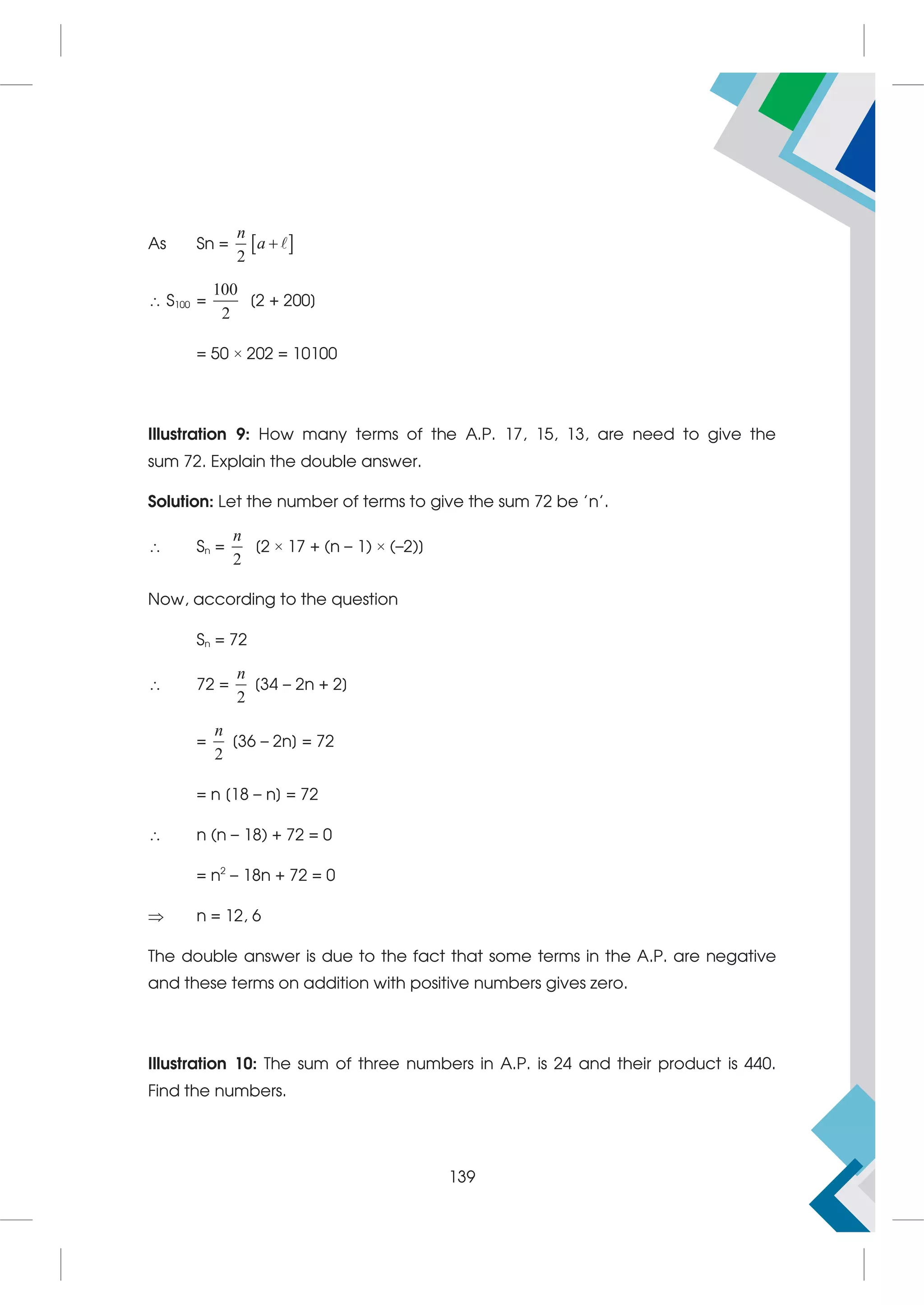 As Sn =  
2
n
a 
 S100 =
100
2
[2 + 200]
= 50 × 202 = 10100
Illustration 9: How many terms of the A.P. 17, 15, 13, are need to give the
sum 72. Explain the double answer.
Solution: Let the number of terms to give the sum 72 be 'n'.
 Sn =
2
n
[2 × 17 + (n – 1) × (–2)]
Now, according to the question
Sn = 72
 72 =
2
n
[34 – 2n + 2]
=
2
n
[36 – 2n] = 72
= n [18 – n] = 72
 n (n – 18) + 72 = 0
= n2
– 18n + 72 = 0
 n = 12, 6
The double answer is due to the fact that some terms in the A.P. are negative
and these terms on addition with positive numbers gives zero.
Illustration 10: The sum of three numbers in A.P. is 24 and their product is 440.
Find the numbers.
139
 