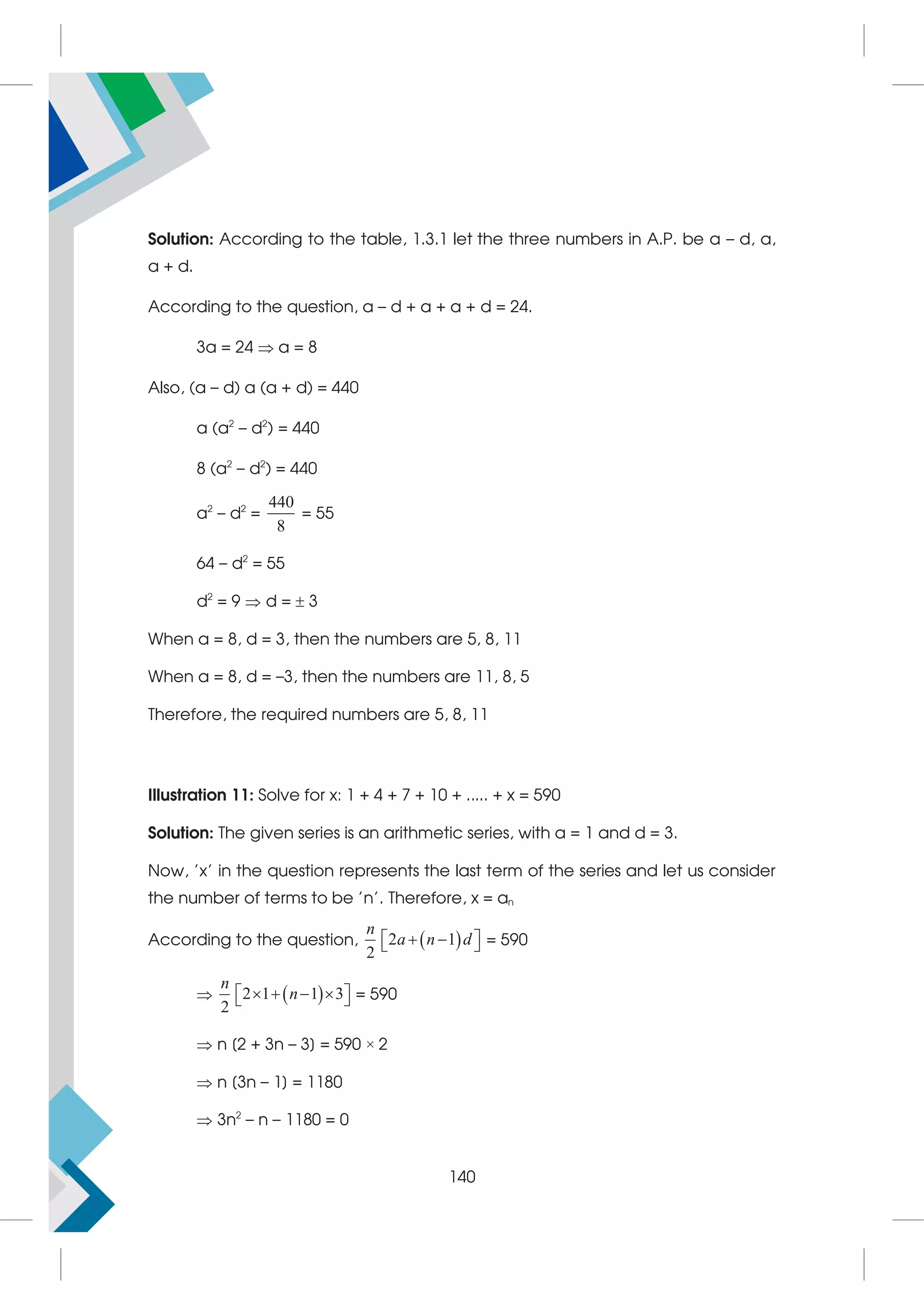 Solution: According to the table, 1.3.1 let the three numbers in A.P. be a – d, a,
a + d.
According to the question, a – d + a + a + d = 24.
3a = 24  a = 8
Also, (a – d) a (a + d) = 440
a (a2
– d2
) = 440
8 (a2
– d2
) = 440
a2
– d2
=
440
8
= 55
64 – d2
= 55
d2
= 9  d =  3
When a = 8, d = 3, then the numbers are 5, 8, 11
When a = 8, d = –3, then the numbers are 11, 8, 5
Therefore, the required numbers are 5, 8, 11
Illustration 11: Solve for x: 1 + 4 + 7 + 10 + ..... + x = 590
Solution: The given series is an arithmetic series, with a = 1 and d = 3.
Now, 'x' in the question represents the last term of the series and let us consider
the number of terms to be 'n'. Therefore, x = an
According to the question,  
2 1
2
n
a n d
 
 
  = 590
  
2 1 1 3
2
n
n
   
 
  = 590
 n [2 + 3n – 3] = 590 × 2
 n [3n – 1] = 1180
 3n2
– n – 1180 = 0
140
 