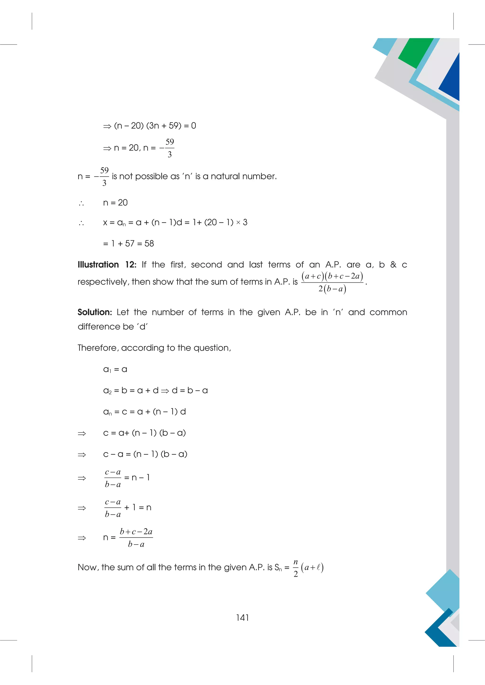  (n – 20) (3n + 59) = 0
 n = 20, n =
59
3

n =
59
3
 is not possible as 'n' is a natural number.
 n = 20
 x = an = a + (n – 1)d = 1+ (20 – 1) × 3
= 1 + 57 = 58
Illustration 12: If the first, second and last terms of an A.P. are a, b  c
respectively, then show that the sum of terms in A.P. is
  
 
2
2
a c b c a
b a
  

.
Solution: Let the number of terms in the given A.P. be in 'n' and common
difference be 'd'
Therefore, according to the question,
a1 = a
a2 = b = a + d  d = b – a
an = c = a + (n – 1) d
 c = a+ (n – 1) (b – a)
 c – a = (n – 1) (b – a)

c a
b a


= n – 1

c a
b a


+ 1 = n
 n =
2
b c a
b a
 

Now, the sum of all the terms in the given A.P. is Sn =  
2
n
a 
141
 
