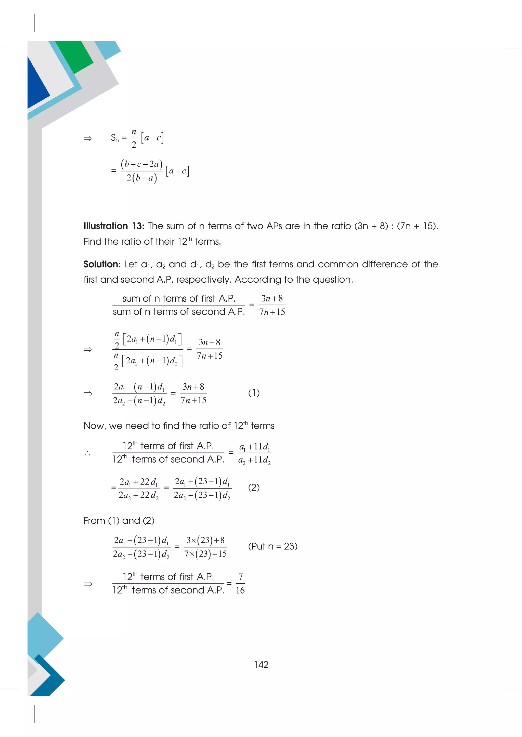  Sn =  
2
n
a c

=
 
 
 
2
2
b c a
a c
b a
 


Illustration 13: The sum of n terms of two APs are in the ratio (3n + 8) : (7n + 15).
Find the ratio of their 12th
terms.
Solution: Let a1, a2 and d1, d2 be the first terms and common difference of the
first and second A.P. respectively. According to the question,
sum of n terms of first A.P.
sum of n terms of second A.P.
=
3 8
7 15
n
n



 
 
1 1
2 2
2 1
2
2 1
2
n
a n d
n
a n d
 
 
 
 
 
 
=
3 8
7 15
n
n



 
 
1 1
2 2
2 1
2 1
a n d
a n d
 
 
=
3 8
7 15
n
n


(1)
Now, we need to find the ratio of 12th
terms

th
th
12 terms of first A.P.
12 terms of second A.P.
= 1 1
2 2
11
11
a d
a d


= 1 1
2 2
2 22
2 22
a d
a d


=
 
 
1 1
2 2
2 23 1
2 23 1
a d
a d
 
 
(2)
From (1) and (2)
 
 
1 1
2 2
2 23 1
2 23 1
a d
a d
 
 
=
 
 
3 23 8
7 23 15
 
 
(Put n = 23)

th
th
12 terms of first A.P.
12 terms of second A.P.
=
7
16
142
 