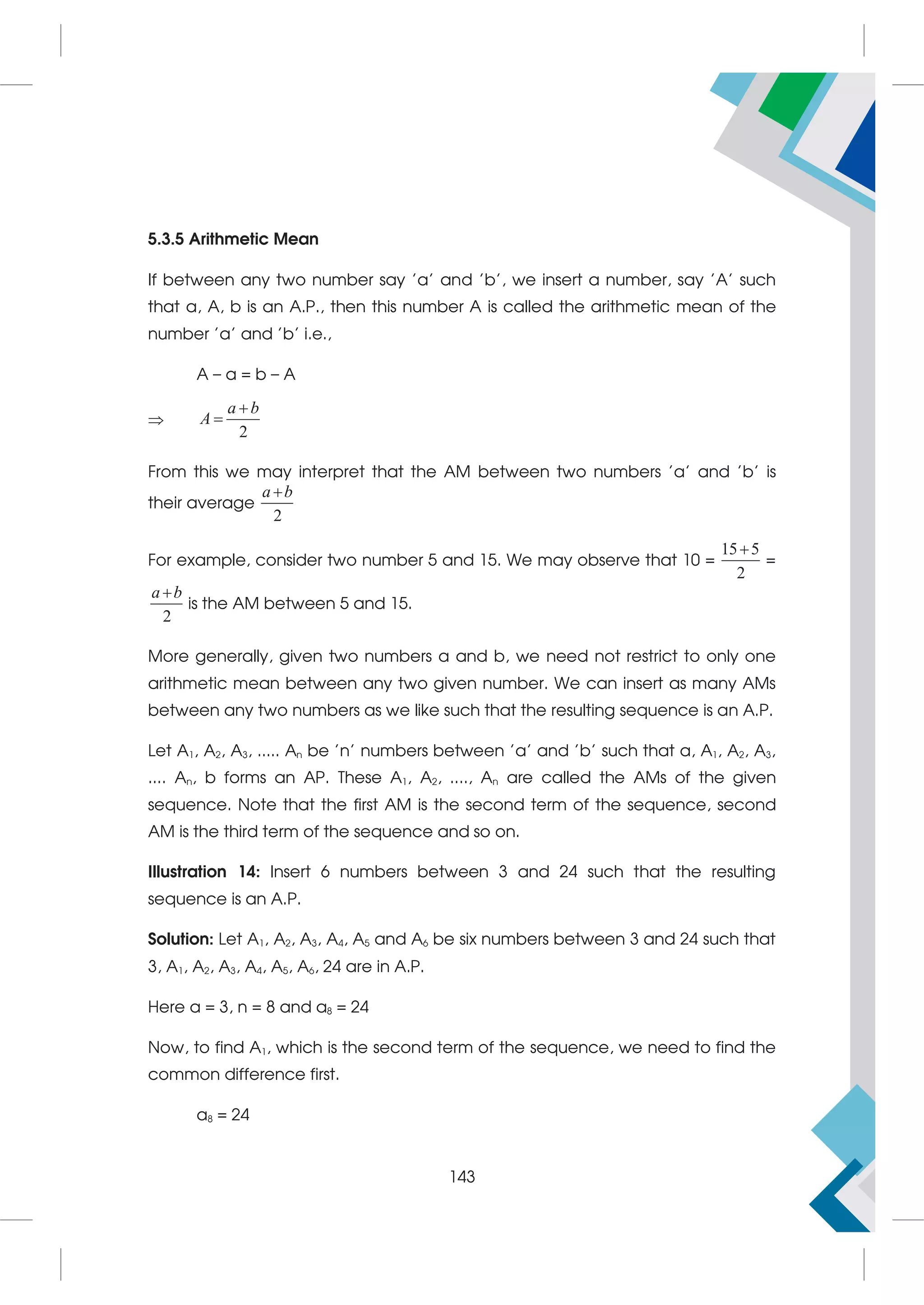 5.3.5 Arithmetic Mean
If between any two number say 'a' and 'b', we insert a number, say 'A' such
that a, A, b is an A.P., then this number A is called the arithmetic mean of the
number 'a' and 'b' i.e.,
A – a = b – A

2
a b
A


From this we may interpret that the AM between two numbers 'a' and 'b' is
their average
2
a b

For example, consider two number 5 and 15. We may observe that 10 =
15 5
2

=
2
a b

is the AM between 5 and 15.
More generally, given two numbers a and b, we need not restrict to only one
arithmetic mean between any two given number. We can insert as many AMs
between any two numbers as we like such that the resulting sequence is an A.P.
Let A1, A2, A3, ..... An be 'n' numbers between 'a' and 'b' such that a, A1, A2, A3,
.... An, b forms an AP. These A1, A2, ...., An are called the AMs of the given
sequence. Note that the first AM is the second term of the sequence, second
AM is the third term of the sequence and so on.
Illustration 14: Insert 6 numbers between 3 and 24 such that the resulting
sequence is an A.P.
Solution: Let A1, A2, A3, A4, A5 and A6 be six numbers between 3 and 24 such that
3, A1, A2, A3, A4, A5, A6, 24 are in A.P.
Here a = 3, n = 8 and a8 = 24
Now, to find A1, which is the second term of the sequence, we need to find the
common difference first.
a8 = 24
143
 