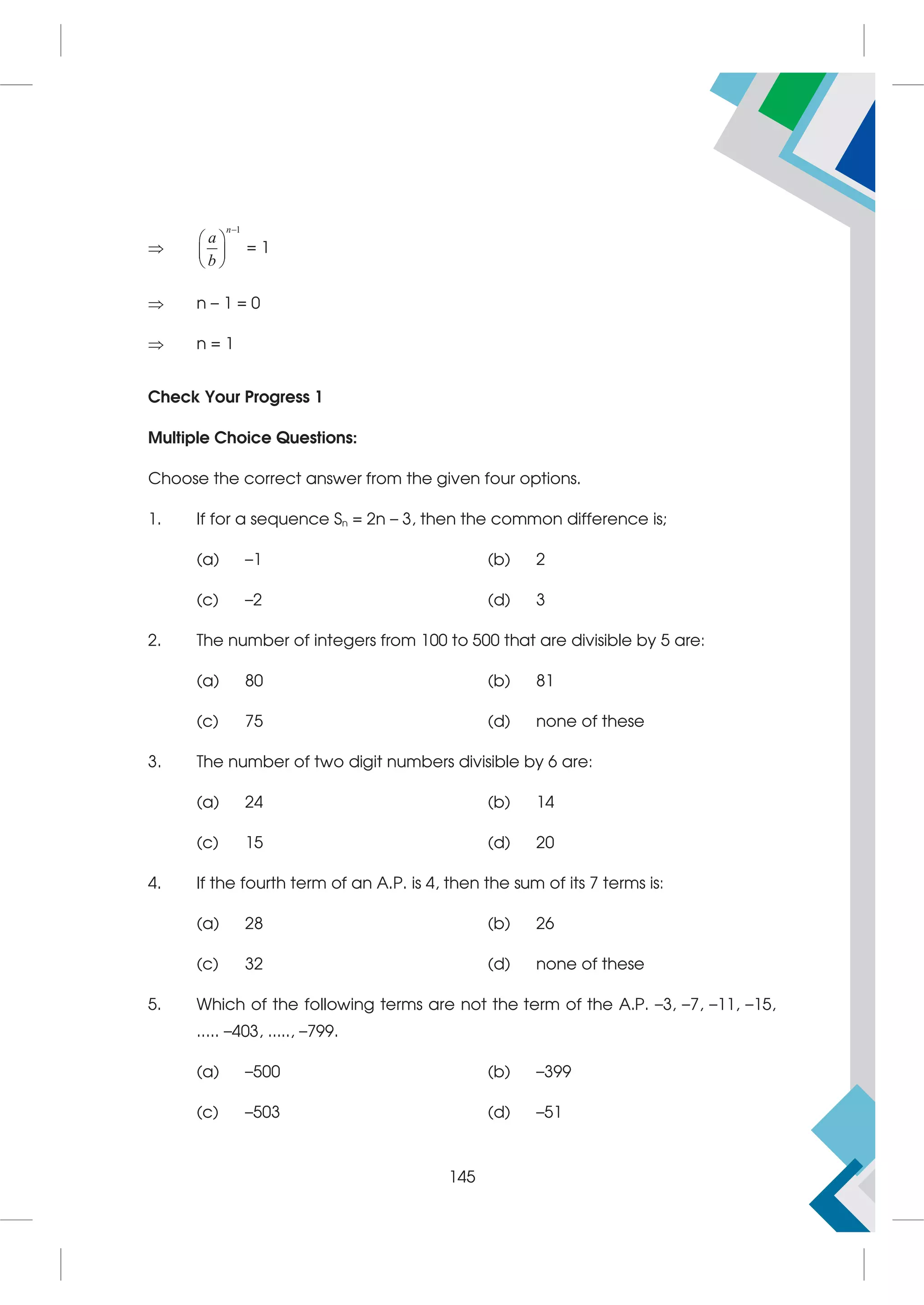 
1
n
a
b

 
 
 
= 1
 n – 1 = 0
 n = 1
Check Your Progress 1
Multiple Choice Questions:
Choose the correct answer from the given four options.
1. If for a sequence Sn = 2n – 3, then the common difference is;
(a) –1 (b) 2
(c) –2 (d) 3
2. The number of integers from 100 to 500 that are divisible by 5 are:
(a) 80 (b) 81
(c) 75 (d) none of these
3. The number of two digit numbers divisible by 6 are:
(a) 24 (b) 14
(c) 15 (d) 20
4. If the fourth term of an A.P. is 4, then the sum of its 7 terms is:
(a) 28 (b) 26
(c) 32 (d) none of these
5. Which of the following terms are not the term of the A.P. –3, –7, –11, –15,
..... –403, ....., –799.
(a) –500 (b) –399
(c) –503 (d) –51
145
 