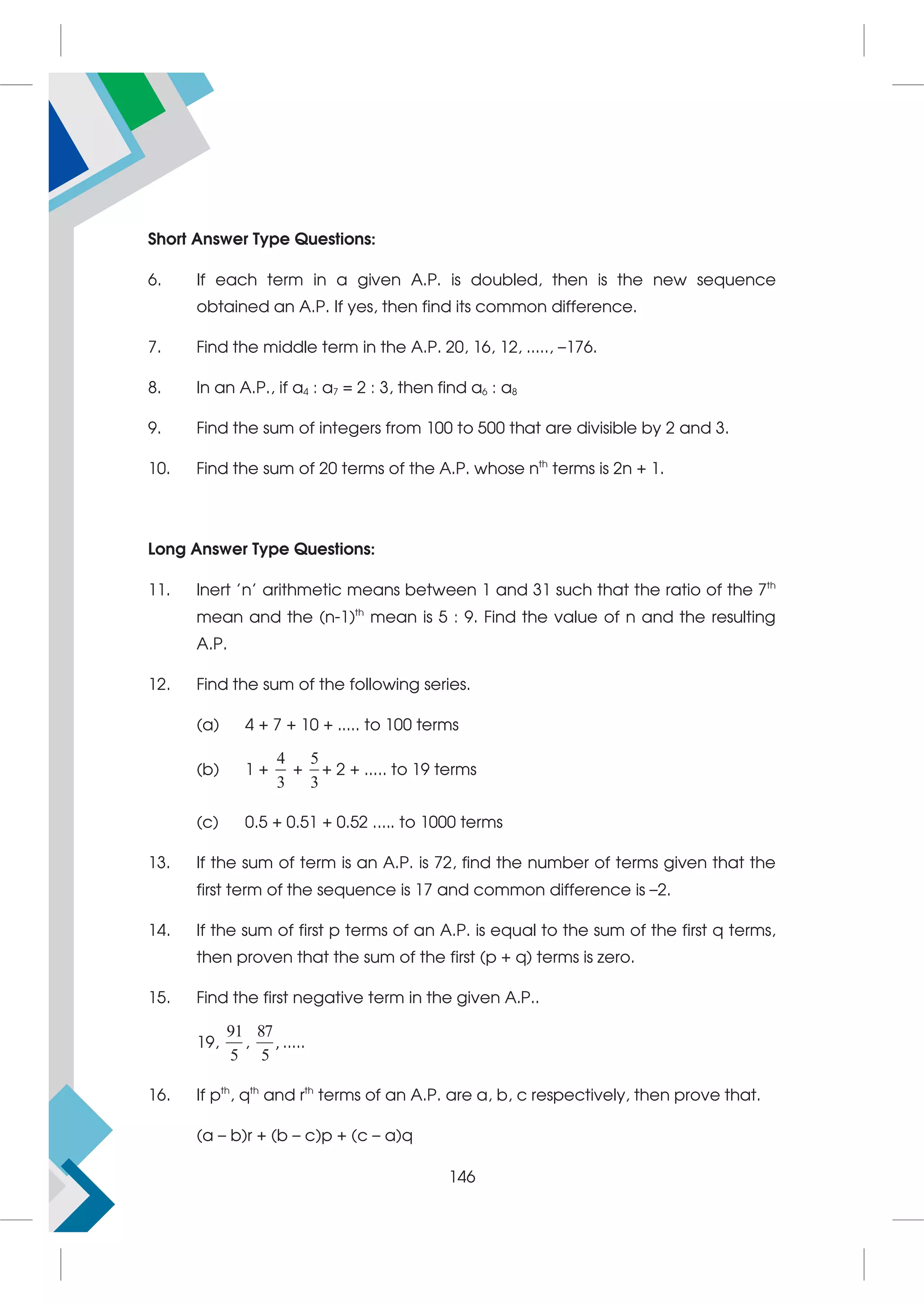Short Answer Type Questions:
6. If each term in a given A.P. is doubled, then is the new sequence
obtained an A.P. If yes, then find its common difference.
7. Find the middle term in the A.P. 20, 16, 12, ....., –176.
8. In an A.P., if a4 : a7 = 2 : 3, then find a6 : a8
9. Find the sum of integers from 100 to 500 that are divisible by 2 and 3.
10. Find the sum of 20 terms of the A.P. whose nth
terms is 2n + 1.
Long Answer Type Questions:
11. Inert 'n' arithmetic means between 1 and 31 such that the ratio of the 7th
mean and the (n-1)th
mean is 5 : 9. Find the value of n and the resulting
A.P.
12. Find the sum of the following series.
(a) 4 + 7 + 10 + ..... to 100 terms
(b) 1 +
4
3
+
5
3
+ 2 + ..... to 19 terms
(c) 0.5 + 0.51 + 0.52 ..... to 1000 terms
13. If the sum of term is an A.P. is 72, find the number of terms given that the
first term of the sequence is 17 and common difference is –2.
14. If the sum of first p terms of an A.P. is equal to the sum of the first q terms,
then proven that the sum of the first (p + q) terms is zero.
15. Find the first negative term in the given A.P..
19,
91
5
,
87
5
, .....
16. If pth
, qth
and rth
terms of an A.P. are a, b, c respectively, then prove that.
(a – b)r + (b – c)p + (c – a)q
146
 