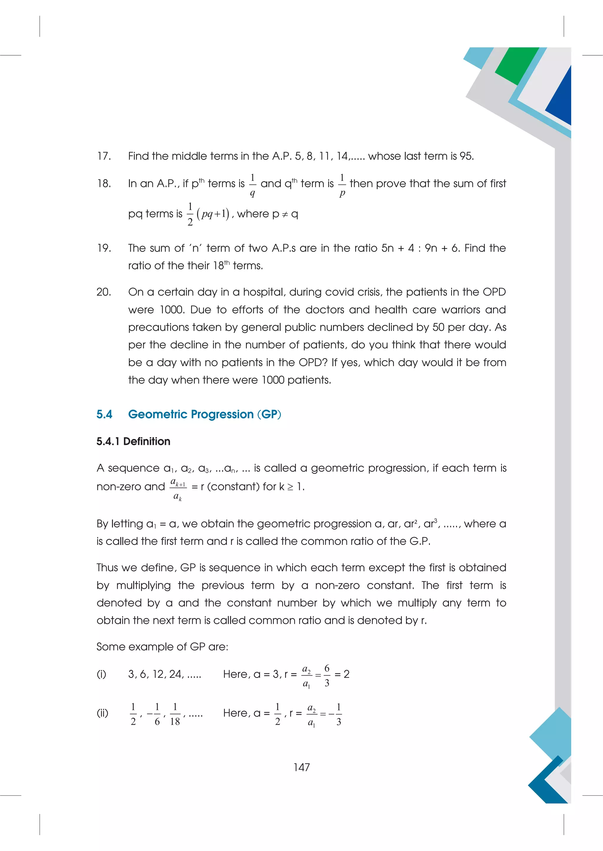 17. Find the middle terms in the A.P. 5, 8, 11, 14,..... whose last term is 95.
18. In an A.P., if pth
terms is
1
q
and qth
term is
1
p
then prove that the sum of first
pq terms is  
1
1
2
pq , where p  q
19. The sum of 'n' term of two A.P.s are in the ratio 5n + 4 : 9n + 6. Find the
ratio of the their 18th
terms.
20. On a certain day in a hospital, during covid crisis, the patients in the OPD
were 1000. Due to efforts of the doctors and health care warriors and
precautions taken by general public numbers declined by 50 per day. As
per the decline in the number of patients, do you think that there would
be a day with no patients in the OPD? If yes, which day would it be from
the day when there were 1000 patients.
5.4 Geometric Progression (GP)
5.4.1 Definition
A sequence a1, a2, a3, ...an, ... is called a geometric progression, if each term is
non-zero and 1
k
k
a
a

= r (constant) for k  1.
By letting a1 = a, we obtain the geometric progression a, ar, ar2
, ar3
, ....., where a
is called the first term and r is called the common ratio of the G.P.
Thus we define, GP is sequence in which each term except the first is obtained
by multiplying the previous term by a non-zero constant. The first term is
denoted by a and the constant number by which we multiply any term to
obtain the next term is called common ratio and is denoted by r.
Some example of GP are:
(i) 3, 6, 12, 24, ..... Here, a = 3, r = 2
1
6
3
a
a
 = 2
(ii)
1
2
,
1
6
 ,
1
18
, ..... Here, a =
1
2
, r = 2
1
1
3
a
a
 
147
 