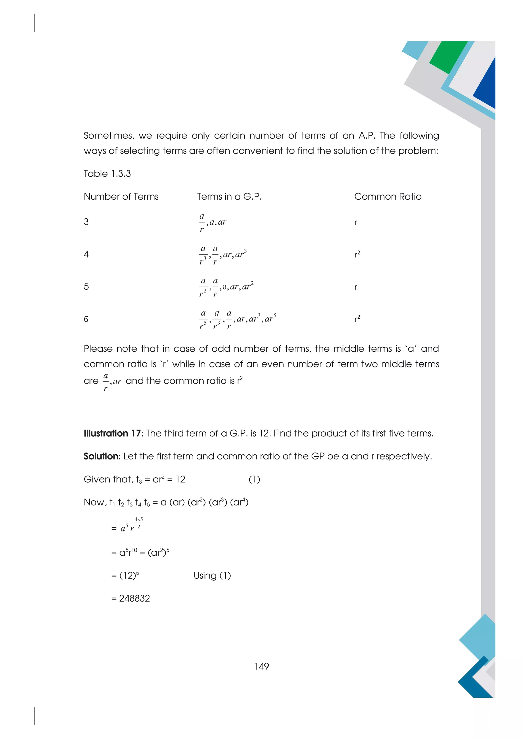 Sometimes, we require only certain number of terms of an A.P. The following
ways of selecting terms are often convenient to find the solution of the problem:
Table 1.3.3
Number of Terms Terms in a G.P. Common Ratio
3 , ,
a
a ar
r
r
4
3
3
, , ,
a a
ar ar
r r
r2
5
2
2
, ,a, ,
a a
ar ar
r r
r
6
3 5
5 3
, , , , ,
a a a
ar ar ar
r r r
r2
Please note that in case of odd number of terms, the middle terms is ‘a’ and
common ratio is ‘r’ while in case of an even number of term two middle terms
are ,
a
ar
r
and the common ratio is r2
Illustration 17: The third term of a G.P. is 12. Find the product of its first five terms.
Solution: Let the first term and common ratio of the GP be a and r respectively.
Given that, t3 = ar2
= 12 (1)
Now, t1 t2 t3 t4 t5 = a (ar) (ar2
) (ar3
) (ar4
)
=
4 5
5 2
a r

= a5
r10
= (ar2
)5
= (12)5
Using (1)
= 248832
149
 