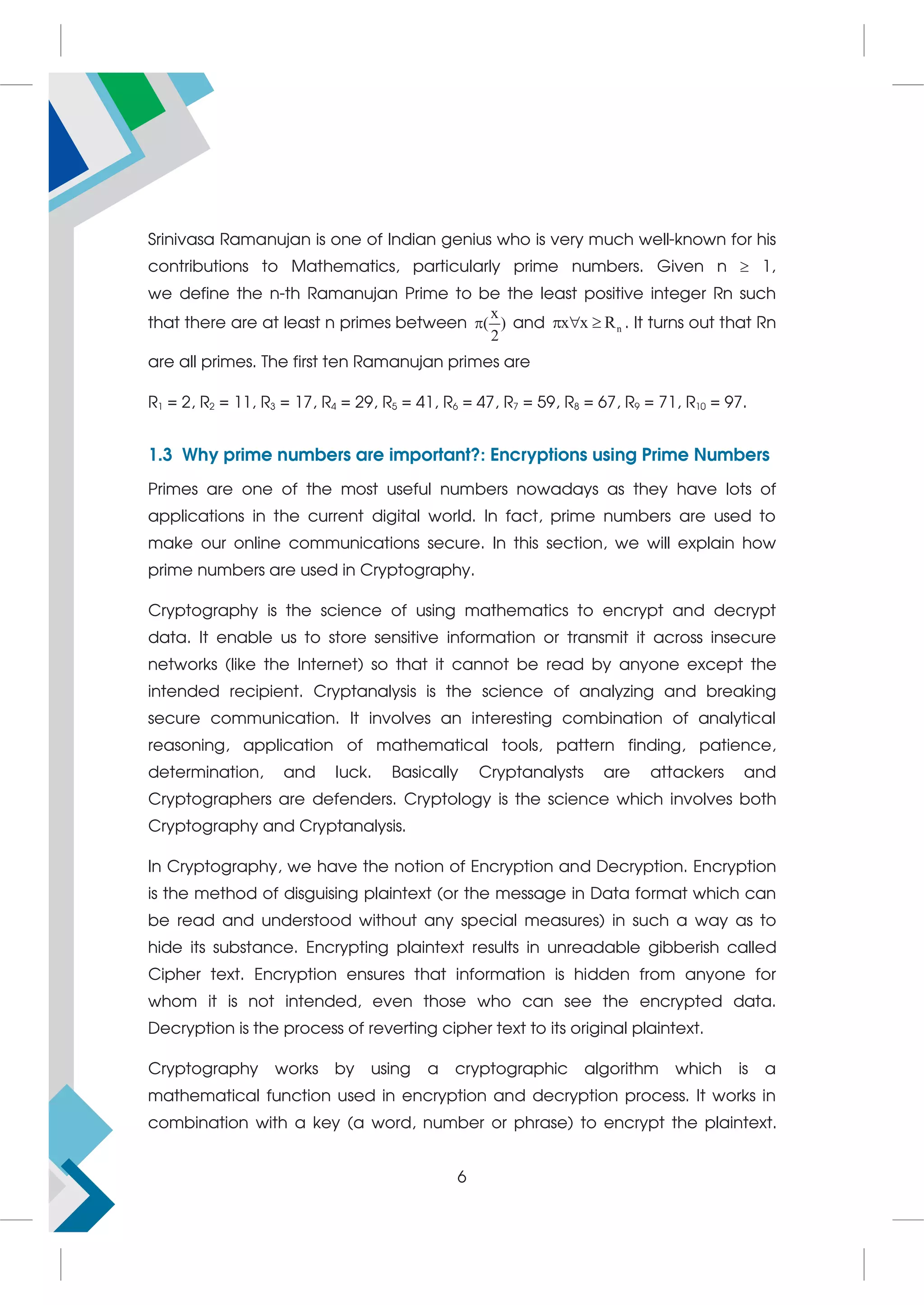 Srinivasa Ramanujan is one of Indian genius who is very much well-known for his
contributions to Mathematics, particularly prime numbers. Given n  1,
we define the n-th Ramanujan Prime to be the least positive integer Rn such
that there are at least n primes between
x
( )
2
 and n
x x R
   . It turns out that Rn
are all primes. The first ten Ramanujan primes are
R1 = 2, R2 = 11, R3 = 17, R4 = 29, R5 = 41, R6 = 47, R7 = 59, R8 = 67, R9 = 71, R10 = 97.
1.3 Why prime numbers are important?: Encryptions using Prime Numbers
Primes are one of the most useful numbers nowadays as they have lots of
applications in the current digital world. In fact, prime numbers are used to
make our online communications secure. In this section, we will explain how
prime numbers are used in Cryptography.
Cryptography is the science of using mathematics to encrypt and decrypt
data. It enable us to store sensitive information or transmit it across insecure
networks (like the Internet) so that it cannot be read by anyone except the
intended recipient. Cryptanalysis is the science of analyzing and breaking
secure communication. It involves an interesting combination of analytical
reasoning, application of mathematical tools, pattern finding, patience,
determination, and luck. Basically Cryptanalysts are attackers and
Cryptographers are defenders. Cryptology is the science which involves both
Cryptography and Cryptanalysis.
In Cryptography, we have the notion of Encryption and Decryption. Encryption
is the method of disguising plaintext (or the message in Data format which can
be read and understood without any special measures) in such a way as to
hide its substance. Encrypting plaintext results in unreadable gibberish called
Cipher text. Encryption ensures that information is hidden from anyone for
whom it is not intended, even those who can see the encrypted data.
Decryption is the process of reverting cipher text to its original plaintext.
Cryptography works by using a cryptographic algorithm which is a
mathematical function used in encryption and decryption process. It works in
combination with a key (a word, number or phrase) to encrypt the plaintext.
6
 