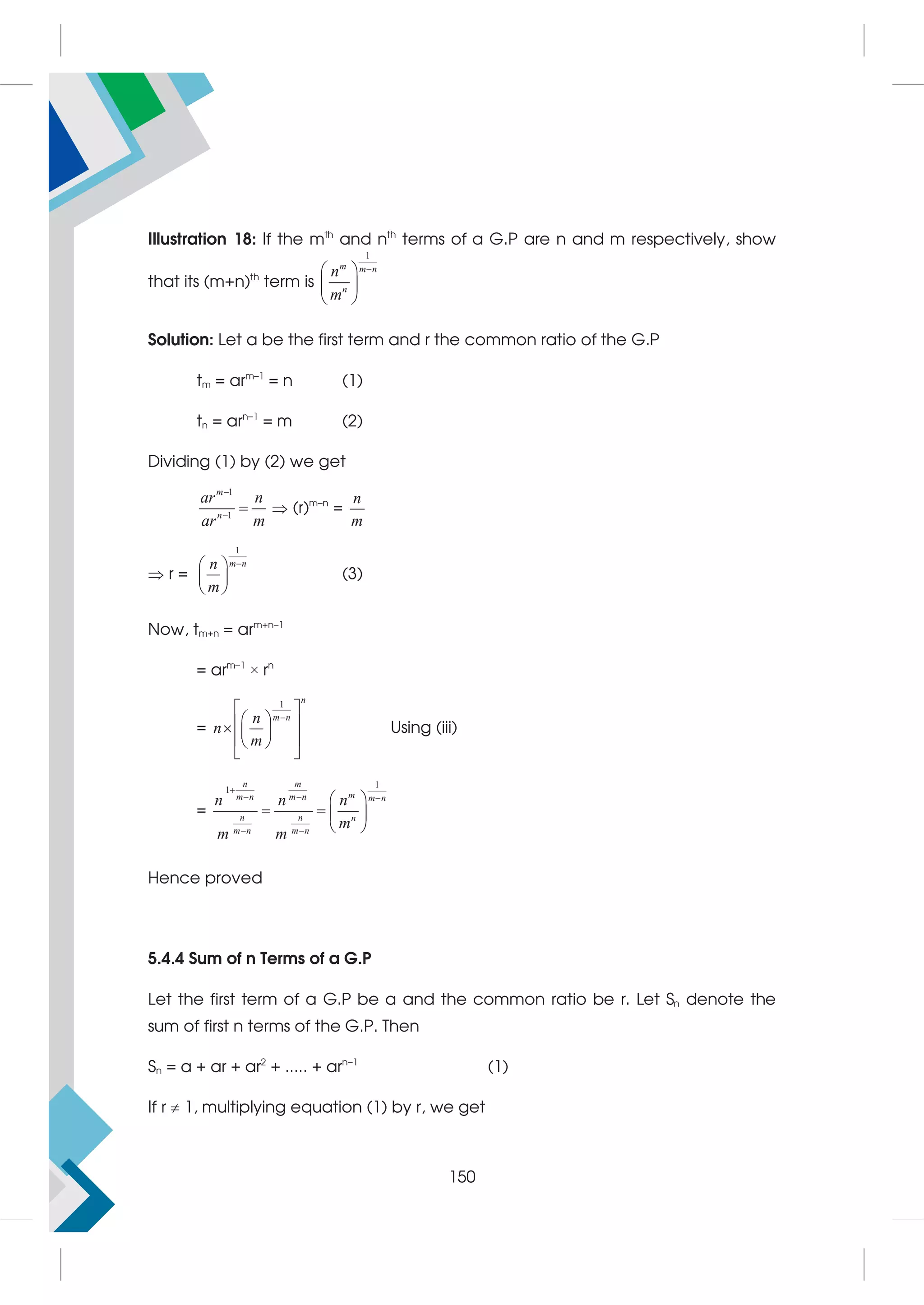 Illustration 18: If the mth
and nth
terms of a G.P are n and m respectively, show
that its (m+n)th
term is
1
m m n
n
n
m

 
 
 
Solution: Let a be the first term and r the common ratio of the G.P
tm = arm–1
= n (1)
tn = arn–1
= m (2)
Dividing (1) by (2) we get
1
1
m
n
ar n
ar m


  (r)m–n
=
n
m
 r =


 
 
 
m n
n
m
(3)
Now, tm+n = arm+n–1
= arm–1
× rn
=
1 n
m n
n
n
m

 
 
 
  
 
 
 
Using (iii)
=
1
1
n m
m
m n m n m n
n n n
m n m n
n n n
m
m m

  
 
 
   
 
Hence proved
5.4.4 Sum of n Terms of a G.P
Let the first term of a G.P be a and the common ratio be r. Let Sn denote the
sum of first n terms of the G.P. Then
Sn = a + ar + ar2
+ ..... + arn–1
(1)
If r  1, multiplying equation (1) by r, we get
150
 