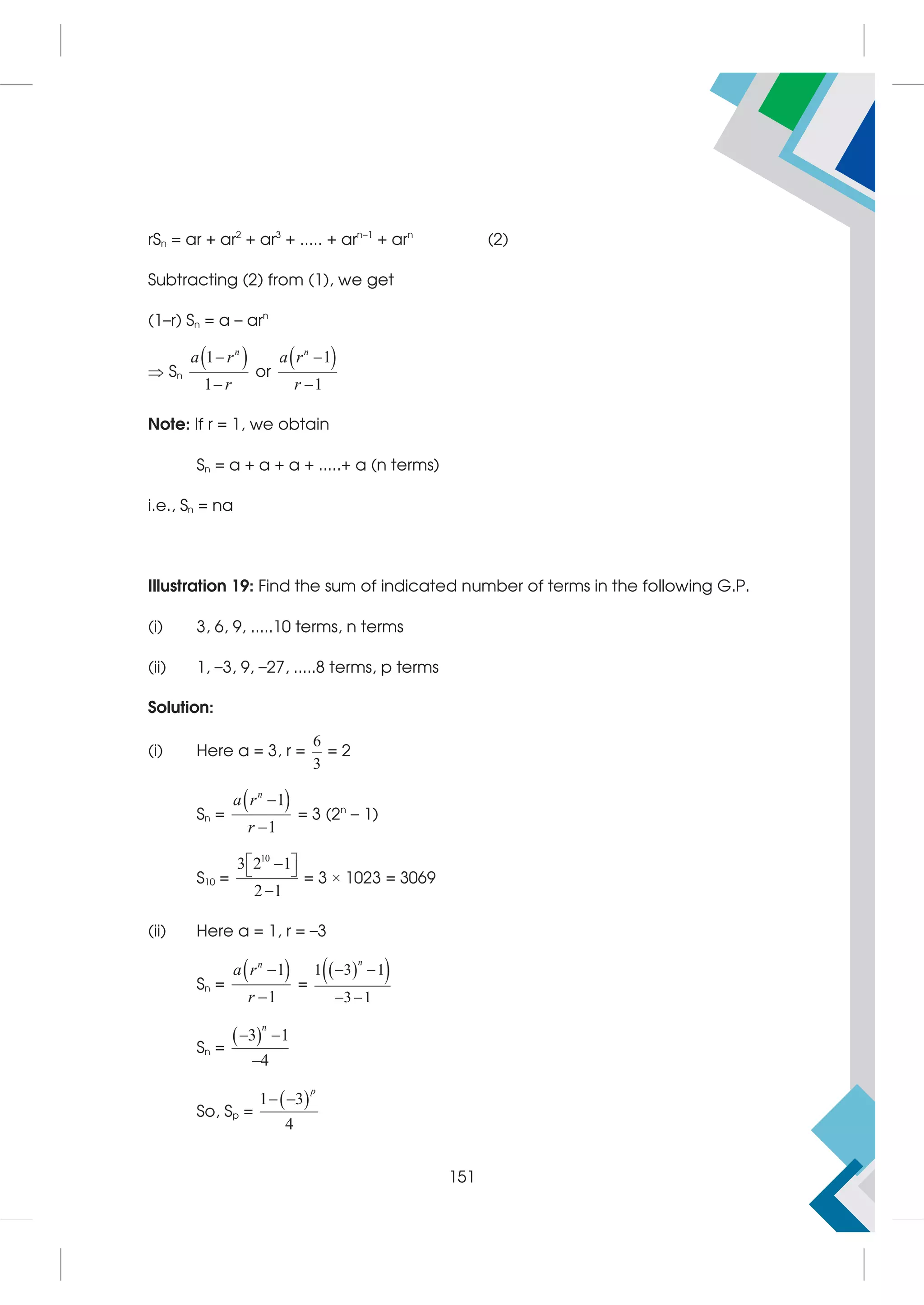 rSn = ar + ar2
+ ar3
+ ..... + arn–1
+ arn
(2)
Subtracting (2) from (1), we get
(1–r) Sn = a – arn
 Sn
 
1
1
n
a r
r


or
 
1
1
n
a r
r


Note: If r = 1, we obtain
Sn = a + a + a + .....+ a (n terms)
i.e., Sn = na
Illustration 19: Find the sum of indicated number of terms in the following G.P.
(i) 3, 6, 9, .....10 terms, n terms
(ii) 1, –3, 9, –27, .....8 terms, p terms
Solution:
(i) Here a = 3, r =
6
3
= 2
Sn =
 
1
1
n
a r
r


= 3 (2n
– 1)
S10 =
10
3 2 1
2 1
 

 

= 3 × 1023 = 3069
(ii) Here a = 1, r = –3
Sn =
 
1
1
n
a r
r


=
 
 
1 3 1
3 1
n
 
 
Sn =
 
3 1
4
n
 

So, Sp =
 
1 3
4
p
 
151
 