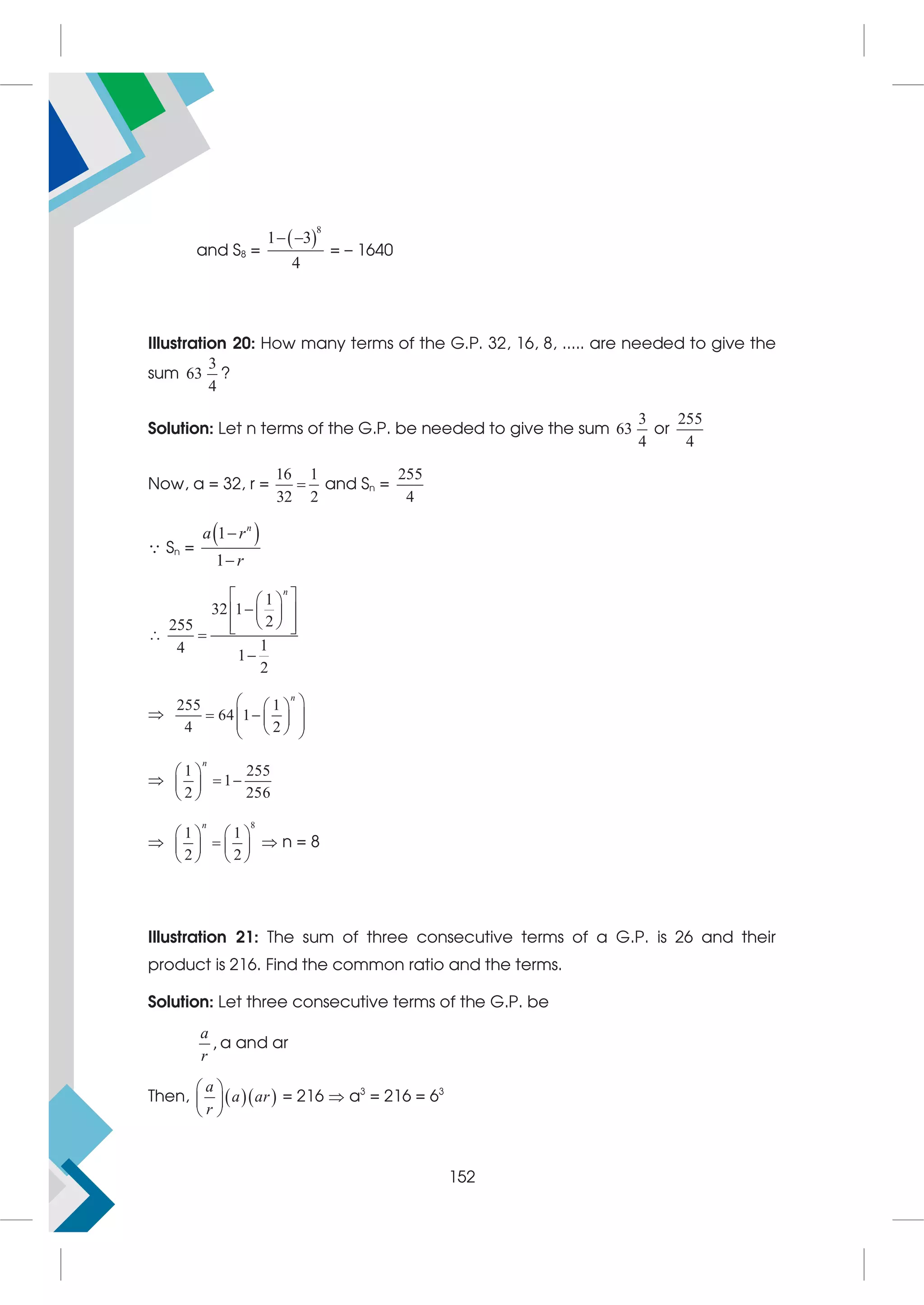 and S8 =
 
8
1 3
4
 
= – 1640
Illustration 20: How many terms of the G.P. 32, 16, 8, ..... are needed to give the
sum
3
63
4
?
Solution: Let n terms of the G.P. be needed to give the sum
3
63
4
or
255
4
Now, a = 32, r =
16 1
32 2
 and Sn =
255
4
 Sn =
 
1
1


n
a r
r

1
32 1
2
255
1
4 1
2
n
 
 

 
 
 
 
 



255 1
64 1
4 2
n
 
 
 
 
 
 
 
 

1 255
1
2 256
n
 
 
 
 

8
1 1
2 2
n
   

   
   
 n = 8
Illustration 21: The sum of three consecutive terms of a G.P. is 26 and their
product is 216. Find the common ratio and the terms.
Solution: Let three consecutive terms of the G.P. be
a
r
, a and ar
Then,   
a
a ar
r
 
 
 
= 216  a3
= 216 = 63
152
 