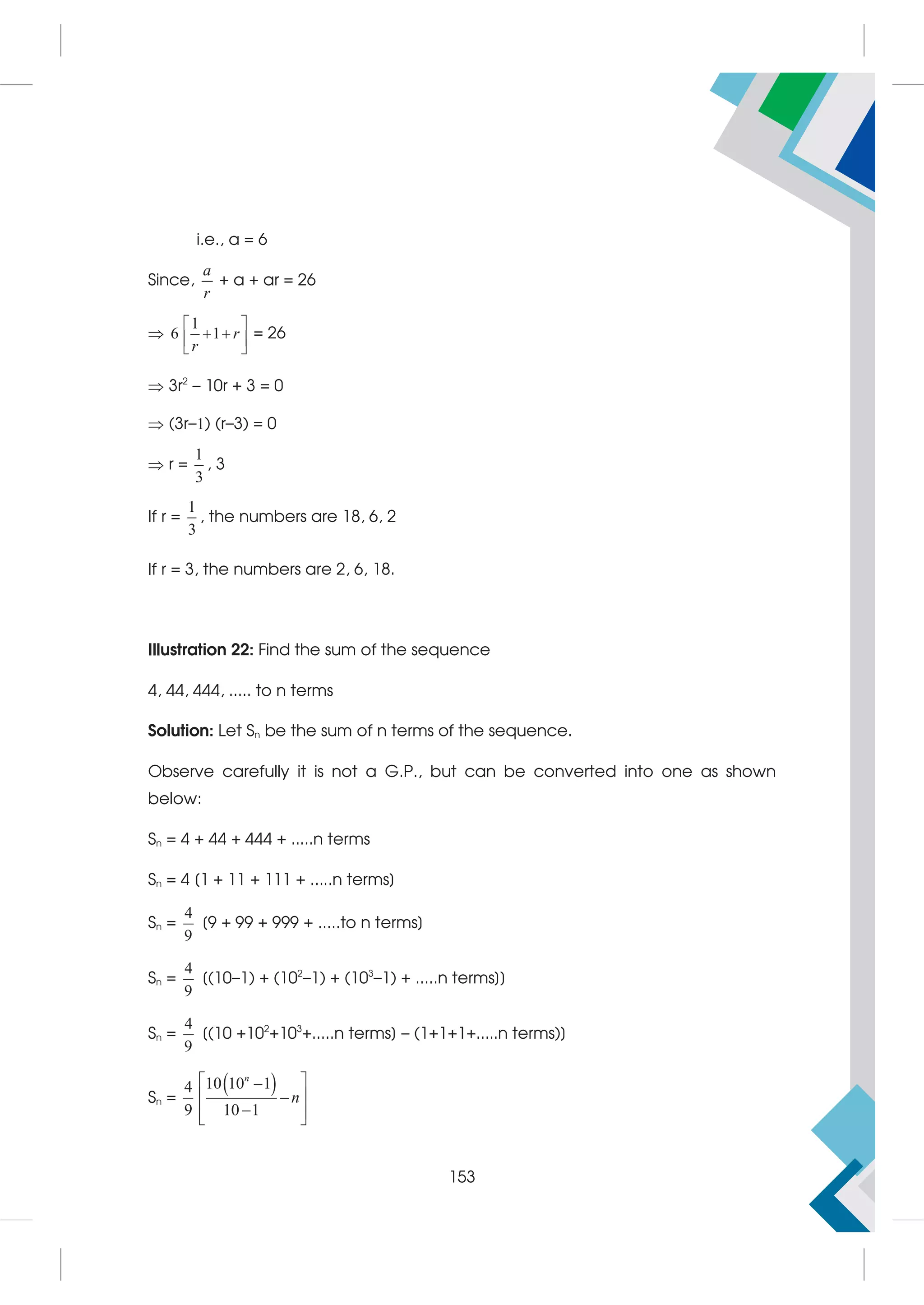 i.e., a = 6
Since,
a
r
+ a + ar = 26

1
6 1 r
r
 
 
 
 
= 26
 3r2
– 10r + 3 = 0
 (3r–1) (r–3) = 0
 r =
1
3
, 3
If r =
1
3
, the numbers are 18, 6, 2
If r = 3, the numbers are 2, 6, 18.
Illustration 22: Find the sum of the sequence
4, 44, 444, ..... to n terms
Solution: Let Sn be the sum of n terms of the sequence.
Observe carefully it is not a G.P., but can be converted into one as shown
below:
Sn = 4 + 44 + 444 + .....n terms
Sn = 4 [1 + 11 + 111 + .....n terms]
Sn =
4
9
[9 + 99 + 999 + .....to n terms]
Sn =
4
9
[(10–1) + (102
–1) + (103
–1) + .....n terms]]
Sn =
4
9
[(10 +102
+103
+.....n terms] – (1+1+1+.....n terms)]
Sn =
 
10 10 1
4
9 10 1
n
n
 

 


 
 
153
 