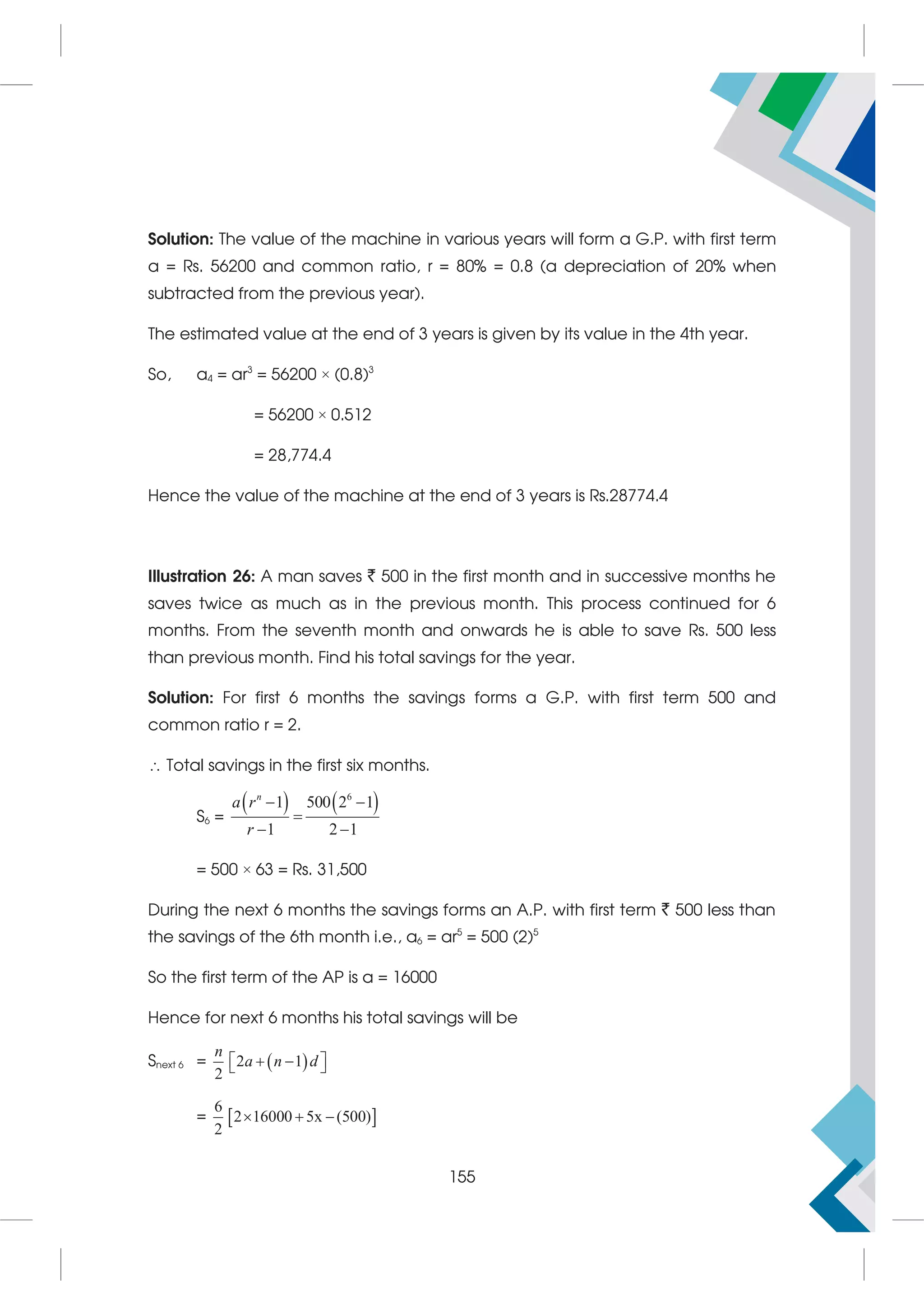 Solution: The value of the machine in various years will form a G.P. with first term
a = Rs. 56200 and common ratio, r = 80% = 0.8 (a depreciation of 20% when
subtracted from the previous year).
The estimated value at the end of 3 years is given by its value in the 4th year.
So, a4 = ar3
= 56200 × (0.8)3
= 56200 × 0.512
= 28,774.4
Hence the value of the machine at the end of 3 years is Rs.28774.4
Illustration 26: A man saves ` 500 in the first month and in successive months he
saves twice as much as in the previous month. This process continued for 6
months. From the seventh month and onwards he is able to save Rs. 500 less
than previous month. Find his total savings for the year.
Solution: For first 6 months the savings forms a G.P. with first term 500 and
common ratio r = 2.
 Total savings in the first six months.
S6 =
   
6
1 500 2 1
1 2 1
n
a r
r
 

 
= 500 × 63 = Rs. 31,500
During the next 6 months the savings forms an A.P. with first term ` 500 less than
the savings of the 6th month i.e., a6 = ar5
= 500 (2)5
So the first term of the AP is a = 16000
Hence for next 6 months his total savings will be
Snext 6 =  
2 1
2
n
a n d
 
 
 
=  
6
2 16000 5x (500)
2
  
155
 