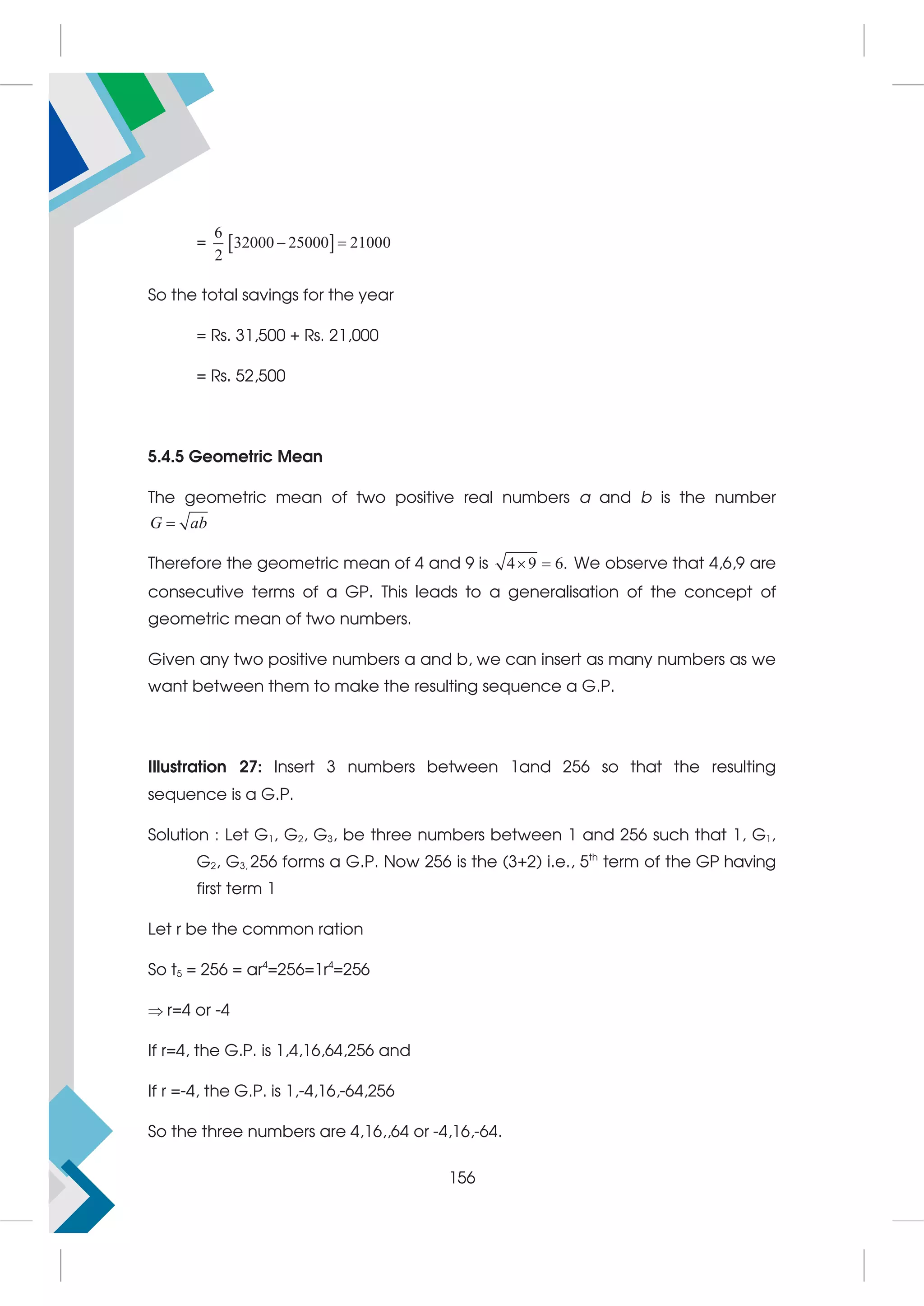 =  
6
32000 25000 21000
2
 
So the total savings for the year
= Rs. 31,500 + Rs. 21,000
= Rs. 52,500
5.4.5 Geometric Mean
The geometric mean of two positive real numbers a and b is the number

G ab
Therefore the geometric mean of 4 and 9 is 4 9 6.
  We observe that 4,6,9 are
consecutive terms of a GP. This leads to a generalisation of the concept of
geometric mean of two numbers.
Given any two positive numbers a and b, we can insert as many numbers as we
want between them to make the resulting sequence a G.P.
Illustration 27: Insert 3 numbers between 1and 256 so that the resulting
sequence is a G.P.
Solution : Let G1, G2, G3, be three numbers between 1 and 256 such that 1, G1,
G2, G3, 256 forms a G.P. Now 256 is the (3+2) i.e., 5th
term of the GP having
first term 1
Let r be the common ration
So t5 = 256 = ar4
=256=1r4
=256
r=4 or -4
If r=4, the G.P. is 1,4,16,64,256 and
If r =-4, the G.P. is 1,-4,16,-64,256
So the three numbers are 4,16,,64 or -4,16,-64.
156
 