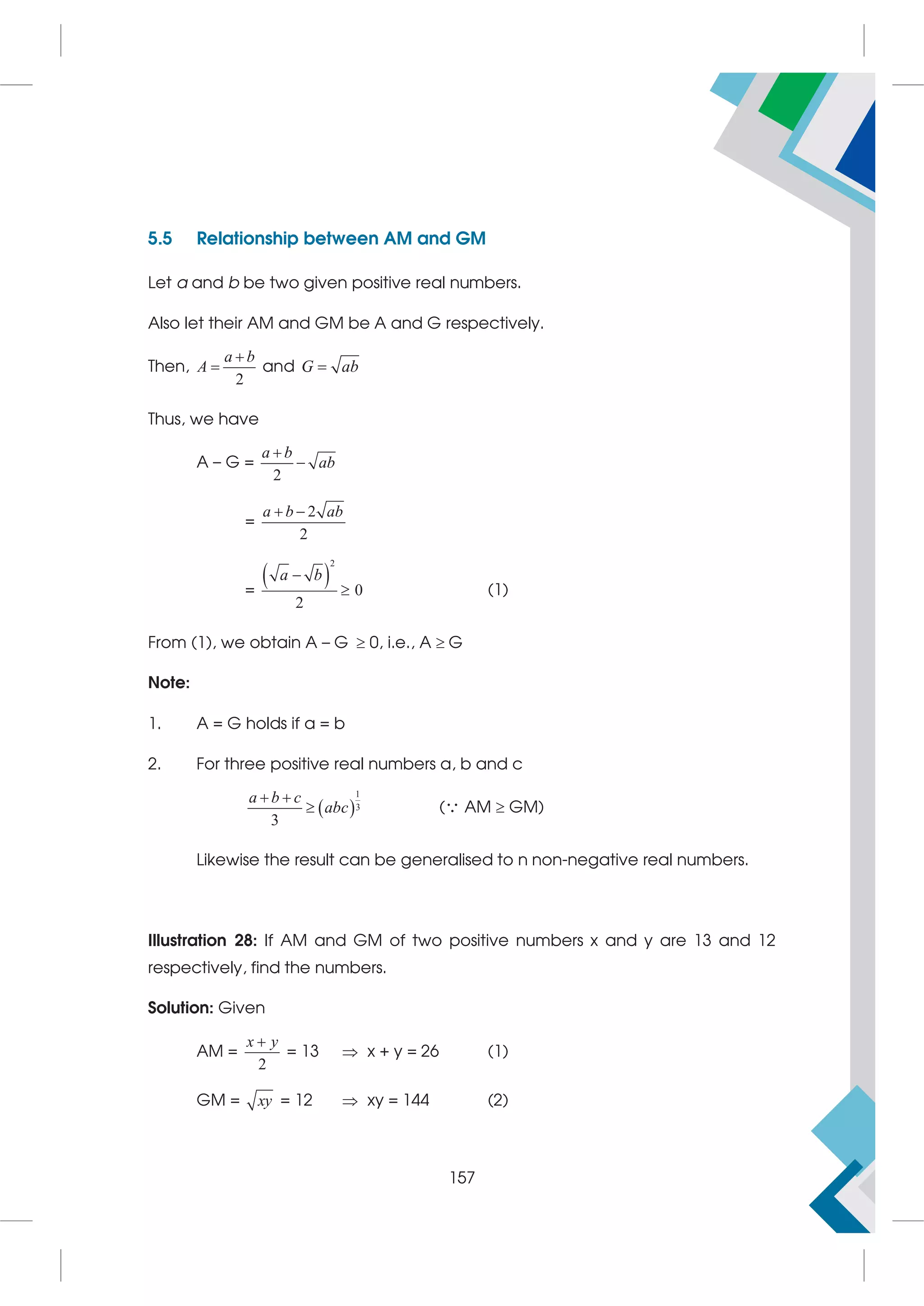 5.5 Relationship between AM and GM
Let a and b be two given positive real numbers.
Also let their AM and GM be A and G respectively.
Then,
2
a b
A

 and G ab

Thus, we have
A – G =
2
a b
ab


=
2
2
a b ab
 
=
 
2
0
2
a b

 (1)
From (1), we obtain A – G  0, i.e., A  G
Note:
1. A = G holds if a = b
2. For three positive real numbers a, b and c
 
1
3
3
a b c
abc
 
 ( AM  GM)
Likewise the result can be generalised to n non-negative real numbers.
Illustration 28: If AM and GM of two positive numbers x and y are 13 and 12
respectively, find the numbers.
Solution: Given
AM =
2
x y

= 13  x + y = 26 (1)
GM = xy = 12  xy = 144 (2)
157
 