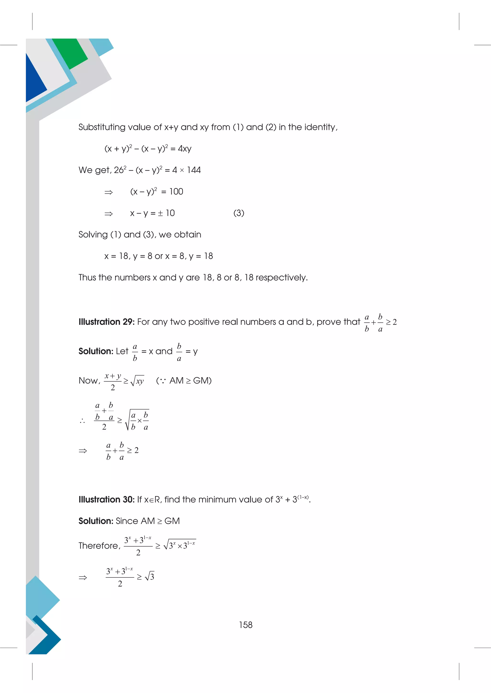 Substituting value of x+y and xy from (1) and (2) in the identity,
(x + y)2
– (x – y)2
= 4xy
We get, 262
– (x – y)2
= 4 × 144
 (x – y)2
= 100
 x – y =  10 (3)
Solving (1) and (3), we obtain
x = 18, y = 8 or x = 8, y = 18
Thus the numbers x and y are 18, 8 or 8, 18 respectively.
Illustration 29: For any two positive real numbers a and b, prove that 2
a b
b a
 
Solution: Let
a
b
= x and
b
a
= y
Now,
2
x y
xy

 ( AM  GM)
2
a b
a b
b a
b a

  
 2
a b
b a
 
Illustration 30: If xR, find the minimum value of 3x
+ 3(1–x)
.
Solution: Since AM  GM
Therefore,
1
1
3 3
3 3
2



 
x x
x x

1
3 3
3
2



x x
158
 