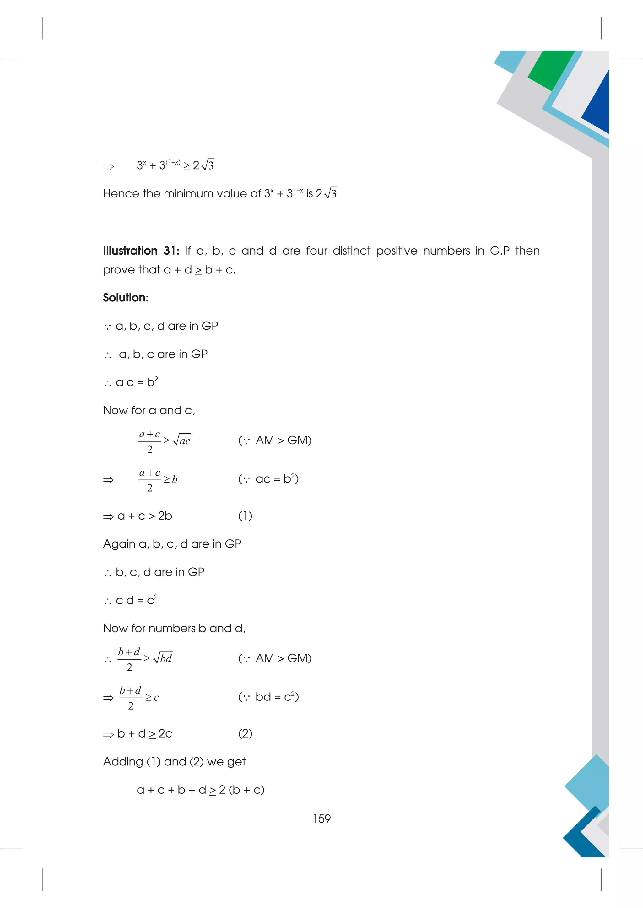  3x
+ 3(1–x)
 2 3
Hence the minimum value of 3x
+ 31–x
is 2 3
Illustration 31: If a, b, c and d are four distinct positive numbers in G.P then
prove that a + d  b + c.
Solution:
 a, b, c, d are in GP
 a, b, c are in GP
 a c = b2
Now for a and c,
2


a c
ac ( AM  GM)

2


a c
b ( ac = b2
)
 a + c  2b (1)
Again a, b, c, d are in GP
 b, c, d are in GP
 c d = c2
Now for numbers b and d,

2


b d
bd ( AM  GM)

2


b d
c ( bd = c2
)
 b + d  2c (2)
Adding (1) and (2) we get
a + c + b + d  2 (b + c)
159
 