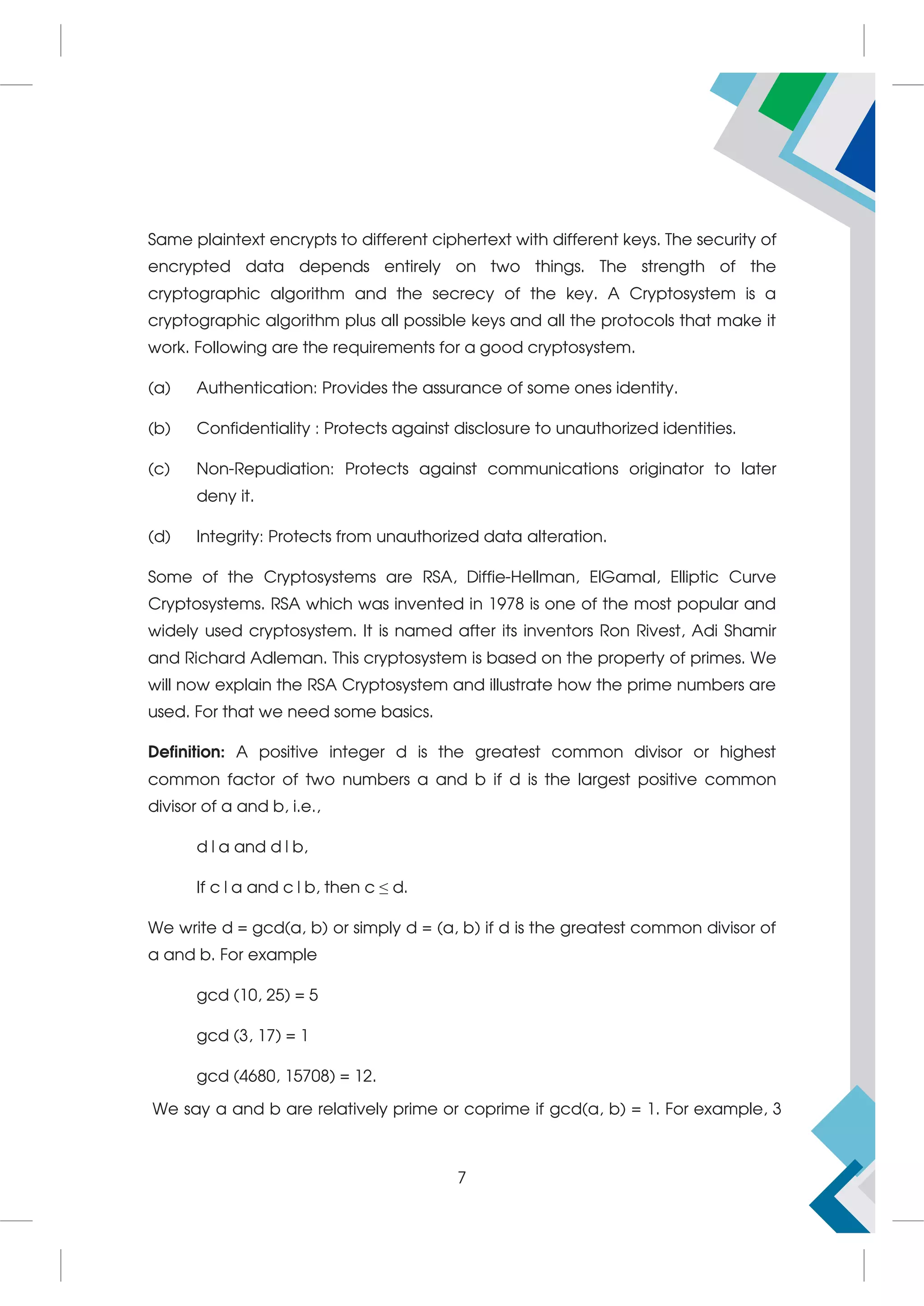 Same plaintext encrypts to different ciphertext with different keys. The security of
encrypted data depends entirely on two things. The strength of the
cryptographic algorithm and the secrecy of the key. A Cryptosystem is a
cryptographic algorithm plus all possible keys and all the protocols that make it
work. Following are the requirements for a good cryptosystem.
(a) Authentication: Provides the assurance of some ones identity.
(b) Confidentiality : Protects against disclosure to unauthorized identities.
(c) Non-Repudiation: Protects against communications originator to later
deny it.
(d) Integrity: Protects from unauthorized data alteration.
Some of the Cryptosystems are RSA, Diffie-Hellman, ElGamal, Elliptic Curve
Cryptosystems. RSA which was invented in 1978 is one of the most popular and
widely used cryptosystem. It is named after its inventors Ron Rivest, Adi Shamir
and Richard Adleman. This cryptosystem is based on the property of primes. We
will now explain the RSA Cryptosystem and illustrate how the prime numbers are
used. For that we need some basics.
Definition: A positive integer d is the greatest common divisor or highest
common factor of two numbers a and b if d is the largest positive common
divisor of a and b, i.e.,
d|a and d|b,
If c|a and c|b, then c ≤ d.
We write d = gcd(a, b) or simply d = (a, b) if d is the greatest common divisor of
a and b. For example
gcd (10, 25) = 5
gcd (3, 17) = 1
gcd (4680, 15708) = 12.
We say a and b are relatively prime or coprime if gcd(a, b) = 1. For example, 3
7
 