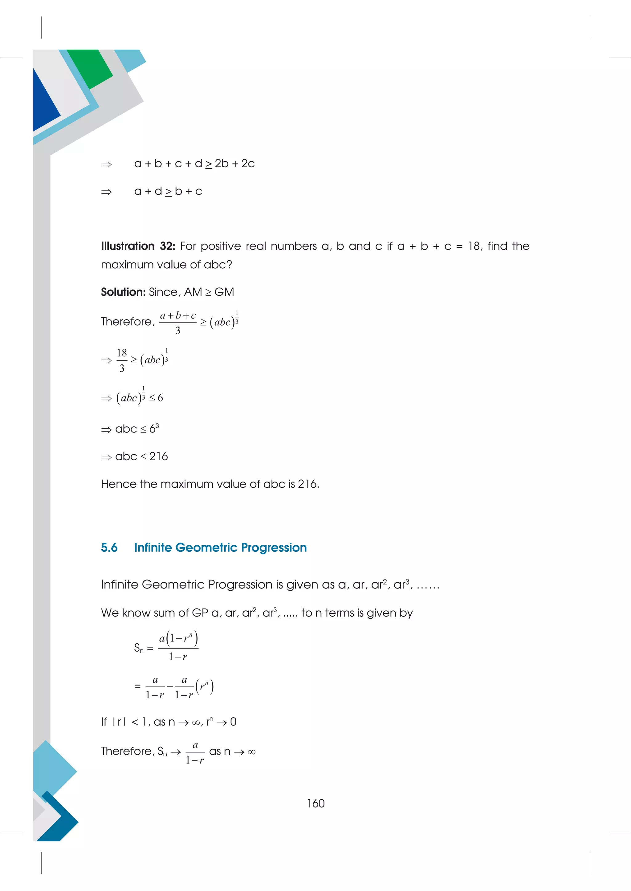  a + b + c + d  2b + 2c
 a + d  b + c
Illustration 32: For positive real numbers a, b and c if a + b + c = 18, find the
maximum value of abc?
Solution: Since, AM  GM
Therefore,  
1
3
3
a b c
abc
 

  
1
3
18
3
abc

  
1
3 6
abc 
 abc  63
 abc  216
Hence the maximum value of abc is 216.
5.6 Infinite Geometric Progression
Infinite Geometric Progression is given as a, ar, ar2
, ar3
, ……
We know sum of GP a, ar, ar2
, ar3
, ..... to n terms is given by
Sn =
 
1
1
n
a r
r


=  
1 1
n
a a
r
r r

 
If |r|  1, as n  , rn
 0
Therefore, Sn 
1
a
r

as n  
160
 