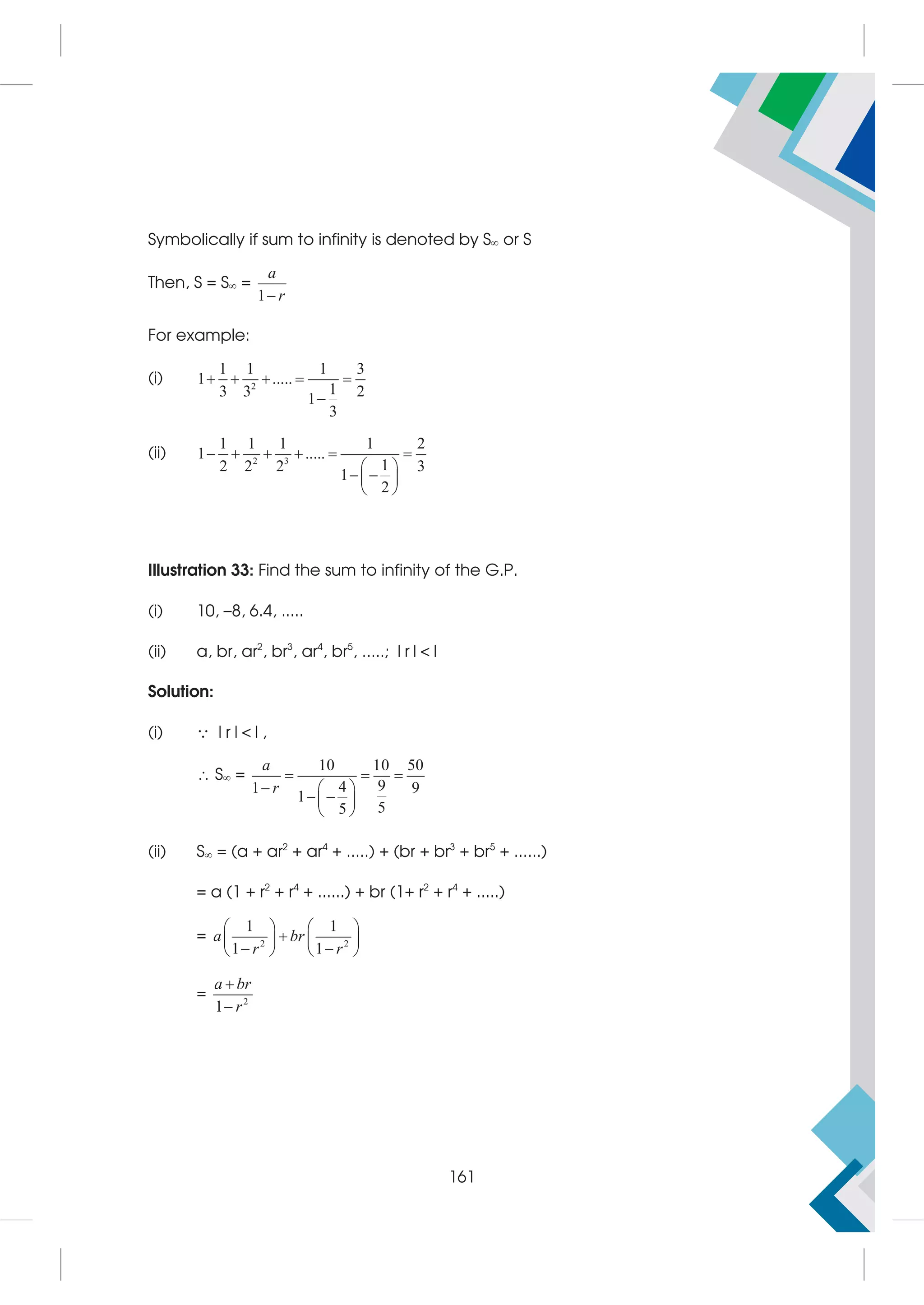Symbolically if sum to infinity is denoted by S or S
Then, S = S =
1
a
r

For example:
(i) 2
1 1 1 3
1 .....
1
3 3 2
1
3
    

(ii) 2 3
1 1 1 1 2
1 .....
1
2 2 2 3
1
2
     
 
 
 
 
Illustration 33: Find the sum to infinity of the G.P.
(i) 10, –8, 6.4, .....
(ii) a, br, ar2
, br3
, ar4
, br5
, .....; |r||
Solution:
(i)  |r||,
 S =
10 10 50
9
4
1 9
1
5
5
a
r
  
  
 
 
 
(ii) S = (a + ar2
+ ar4
+ .....) + (br + br3
+ br5
+ ......)
= a (1 + r2
+ r4
+ ......) + br (1+ r2
+ r4
+ .....)
= 2 2
1 1
1 1
a br
r r
   

   
 
   
= 2
1
a br
r


161
 