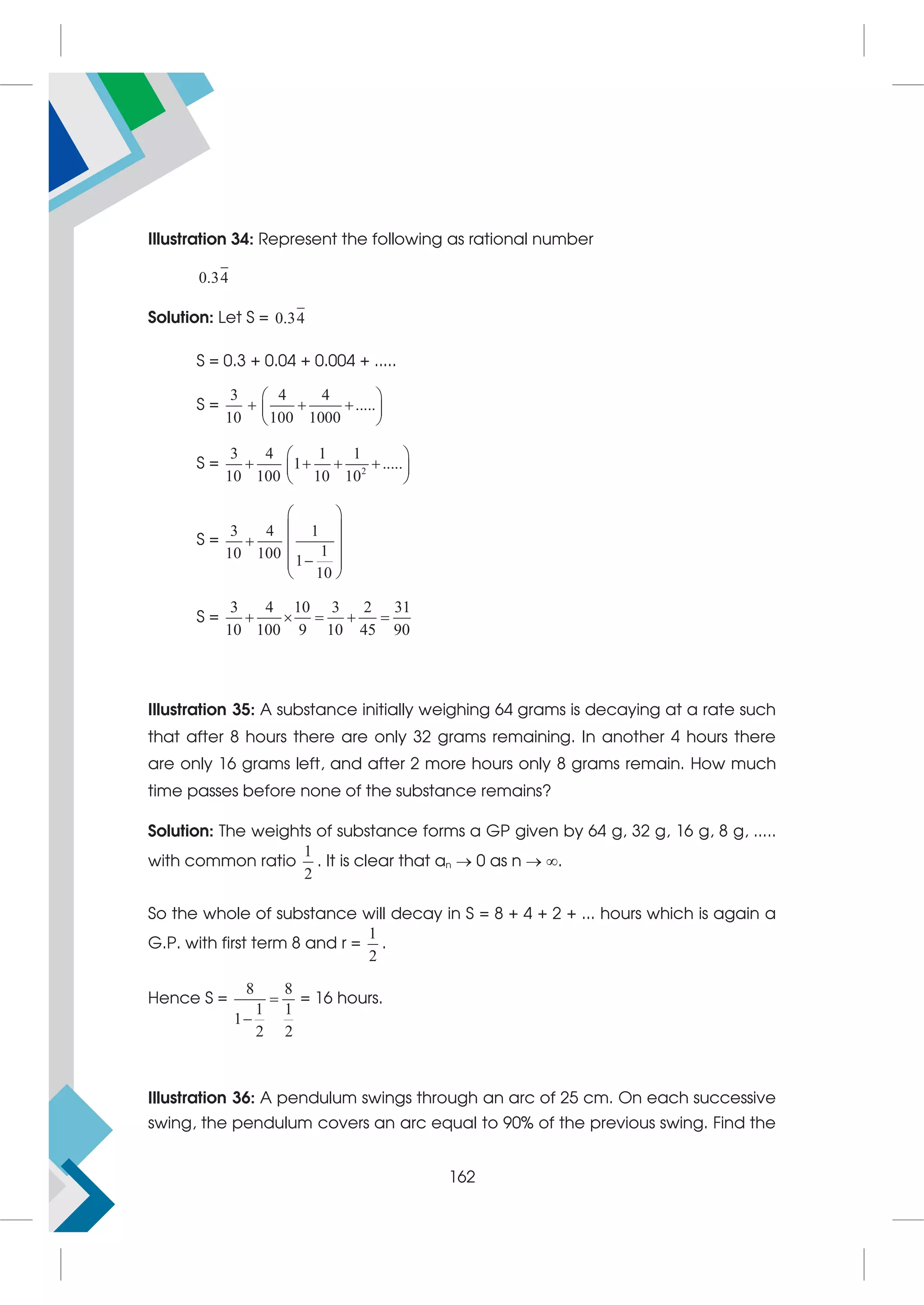 Illustration 34: Represent the following as rational number
0.34
Solution: Let S = 0.34
S = 0.3 + 0.04 + 0.004 + .....
S =
3 4 4
.....
10 100 1000
 
  
 
 
S = 2
3 4 1 1
1 .....
10 100 10 10
 
   
 
 
S =
3 4 1
1
10 100 1
10
 
 
  
 

 
 
S =
3 4 10 3 2 31
10 100 9 10 45 90
    
Illustration 35: A substance initially weighing 64 grams is decaying at a rate such
that after 8 hours there are only 32 grams remaining. In another 4 hours there
are only 16 grams left, and after 2 more hours only 8 grams remain. How much
time passes before none of the substance remains?
Solution: The weights of substance forms a GP given by 64 g, 32 g, 16 g, 8 g, .....
with common ratio
1
2
. It is clear that an  0 as n  .
So the whole of substance will decay in S = 8 + 4 + 2 + ... hours which is again a
G.P. with first term 8 and r =
1
2
.
Hence S =
8 8
1 1
1
2 2


= 16 hours.
Illustration 36: A pendulum swings through an arc of 25 cm. On each successive
swing, the pendulum covers an arc equal to 90% of the previous swing. Find the
162
 
