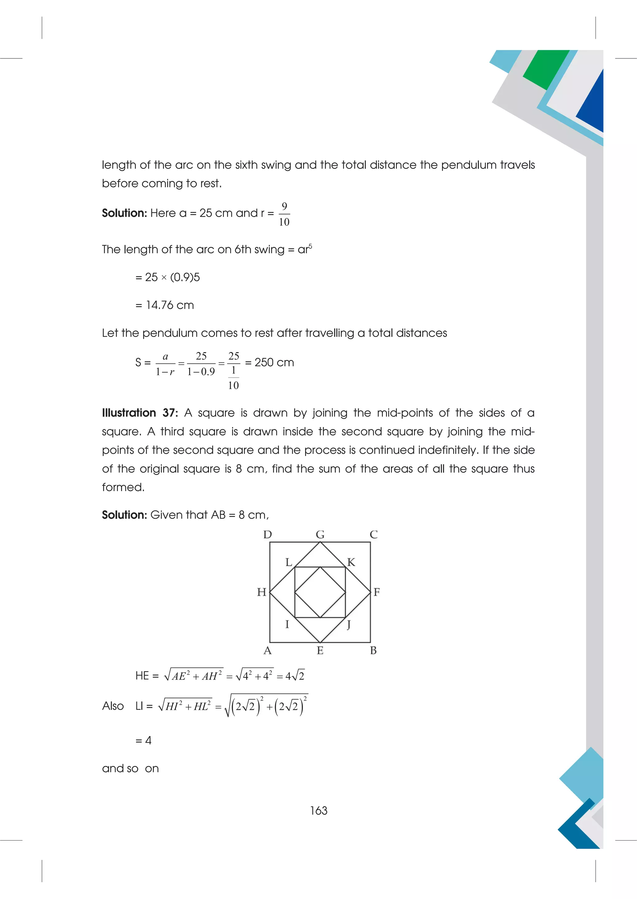 length of the arc on the sixth swing and the total distance the pendulum travels
before coming to rest.
Solution: Here a = 25 cm and r =
9
10
The length of the arc on 6th swing = ar5
= 25 × (0.9)5
= 14.76 cm
Let the pendulum comes to rest after travelling a total distances
S =
25 25
1
1 1 0.9
10
a
r
 
 
= 250 cm
Illustration 37: A square is drawn by joining the mid-points of the sides of a
square. A third square is drawn inside the second square by joining the mid-
points of the second square and the process is continued indefinitely. If the side
of the original square is 8 cm, find the sum of the areas of all the square thus
formed.
Solution: Given that AB = 8 cm,
HE = 2 2 2 2
4 4 4 2
AE AH
   
Also LI =    
2 2
2 2
2 2 2 2
HI HL
  
= 4
and so on
163
 