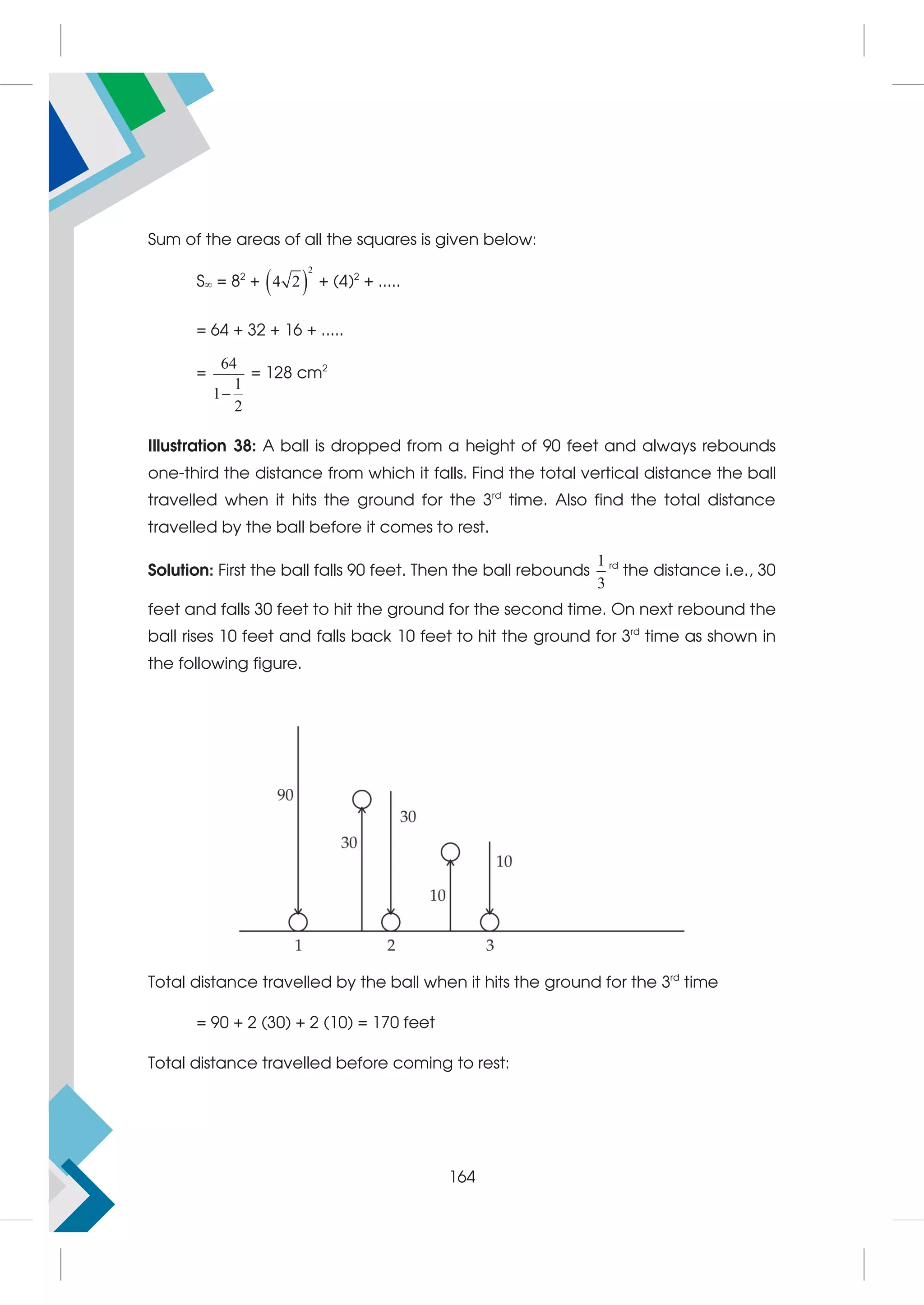 Sum of the areas of all the squares is given below:
S = 82
+  
2
4 2 + (4)2
+ .....
= 64 + 32 + 16 + .....
=
64
1
1
2

= 128 cm2
Illustration 38: A ball is dropped from a height of 90 feet and always rebounds
one-third the distance from which it falls. Find the total vertical distance the ball
travelled when it hits the ground for the 3rd
time. Also find the total distance
travelled by the ball before it comes to rest.
Solution: First the ball falls 90 feet. Then the ball rebounds
1
3
rd
the distance i.e., 30
feet and falls 30 feet to hit the ground for the second time. On next rebound the
ball rises 10 feet and falls back 10 feet to hit the ground for 3rd
time as shown in
the following figure.
Total distance travelled by the ball when it hits the ground for the 3rd
time
= 90 + 2 (30) + 2 (10) = 170 feet
Total distance travelled before coming to rest:
164
 
