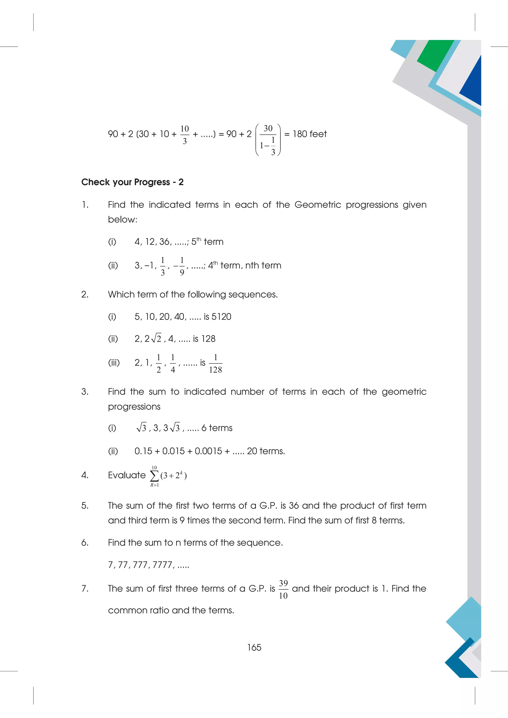 90 + 2 [30 + 10 +
10
3
+ .....] = 90 + 2
30
1
1
3
 
 

 
 
= 180 feet
Check your Progress - 2
1. Find the indicated terms in each of the Geometric progressions given
below:
(i) 4, 12, 36, .....; 5th
term
(ii) 3, –1,
1
3
,
1
9
 , .....; 4th
term, nth term
2. Which term of the following sequences.
(i) 5, 10, 20, 40, ..... is 5120
(ii) 2, 2 2 , 4, ..... is 128
(iii) 2, 1,
1
2
,
1
4
, ...... is
1
128
3. Find the sum to indicated number of terms in each of the geometric
progressions
(i) 3 , 3, 3 3 , ..... 6 terms
(ii) 0.15 + 0.015 + 0.0015 + ..... 20 terms.
4. Evaluate
10
1
(3 2 )


 k
R
5. The sum of the first two terms of a G.P. is 36 and the product of first term
and third term is 9 times the second term. Find the sum of first 8 terms.
6. Find the sum to n terms of the sequence.
7, 77, 777, 7777, .....
7. The sum of first three terms of a G.P. is
39
10
and their product is 1. Find the
common ratio and the terms.
165
 