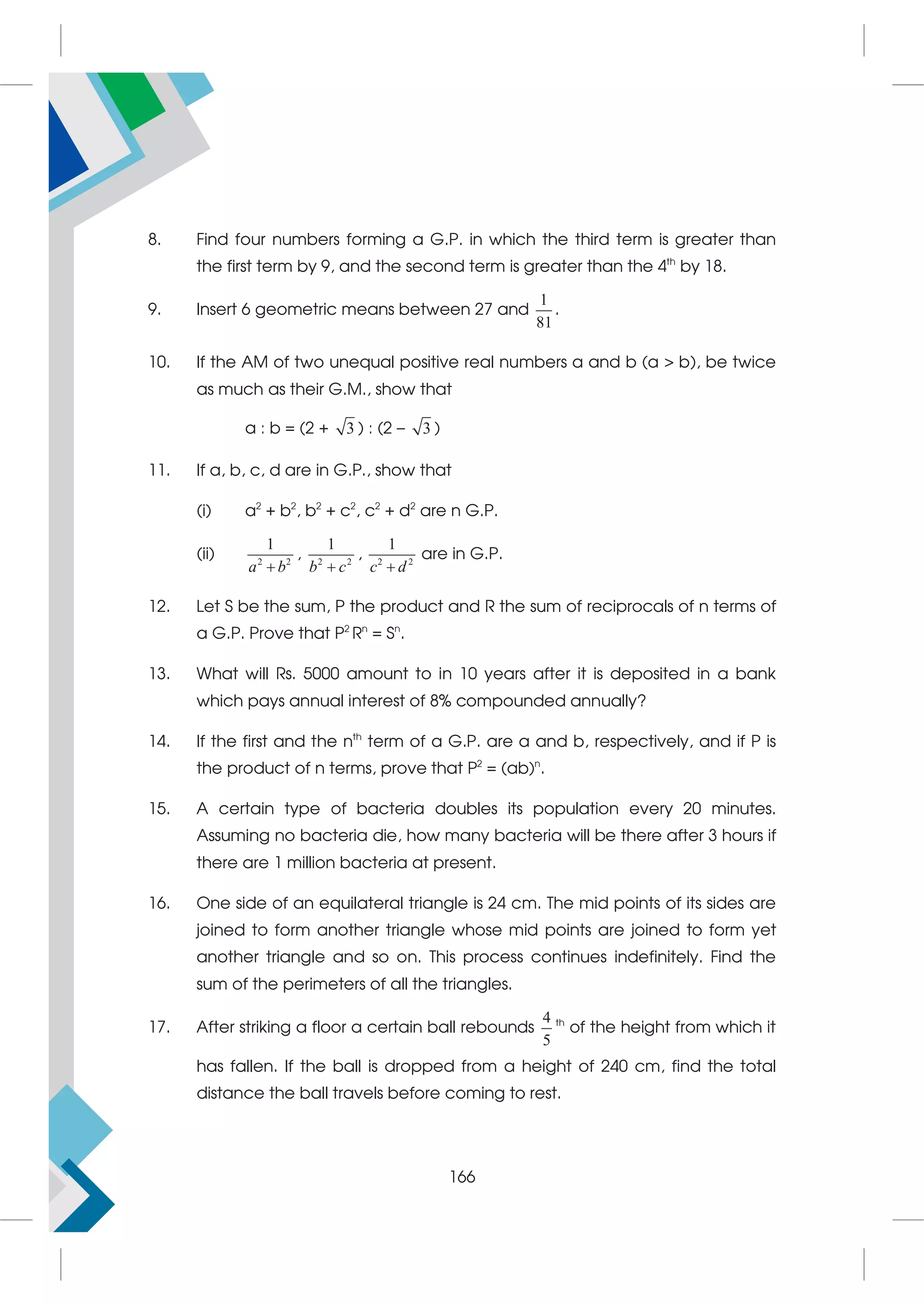 8. Find four numbers forming a G.P. in which the third term is greater than
the first term by 9, and the second term is greater than the 4th
by 18.
9. Insert 6 geometric means between 27 and
1
81
.
10. If the AM of two unequal positive real numbers a and b (a  b), be twice
as much as their G.M., show that
a : b = (2 + 3 ) : (2 – 3 )
11. If a, b, c, d are in G.P., show that
(i) a2
+ b2
, b2
+ c2
, c2
+ d2
are n G.P.
(ii) 2 2
1
a b

, 2 2
1
b c

, 2 2
1
c d

are in G.P.
12. Let S be the sum, P the product and R the sum of reciprocals of n terms of
a G.P. Prove that P2
Rn
= Sn
.
13. What will Rs. 5000 amount to in 10 years after it is deposited in a bank
which pays annual interest of 8% compounded annually?
14. If the first and the nth
term of a G.P. are a and b, respectively, and if P is
the product of n terms, prove that P2
= (ab)n
.
15. A certain type of bacteria doubles its population every 20 minutes.
Assuming no bacteria die, how many bacteria will be there after 3 hours if
there are 1 million bacteria at present.
16. One side of an equilateral triangle is 24 cm. The mid points of its sides are
joined to form another triangle whose mid points are joined to form yet
another triangle and so on. This process continues indefinitely. Find the
sum of the perimeters of all the triangles.
17. After striking a floor a certain ball rebounds
4
5
th
of the height from which it
has fallen. If the ball is dropped from a height of 240 cm, find the total
distance the ball travels before coming to rest.
166
 