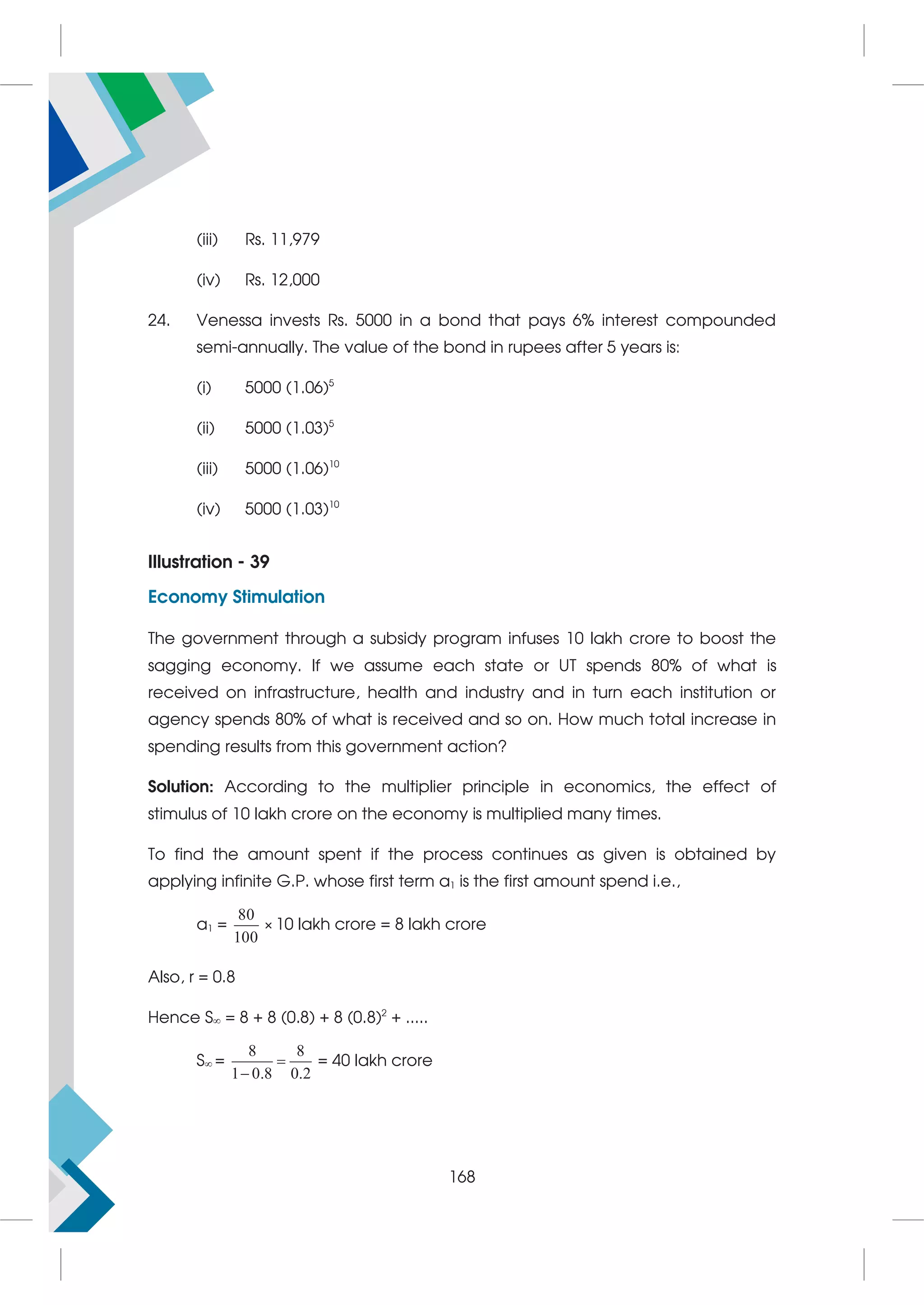 (iii) Rs. 11,979
(iv) Rs. 12,000
24. Venessa invests Rs. 5000 in a bond that pays 6% interest compounded
semi-annually. The value of the bond in rupees after 5 years is:
(i) 5000 (1.06)5
(ii) 5000 (1.03)5
(iii) 5000 (1.06)10
(iv) 5000 (1.03)10
Illustration - 39
Economy Stimulation
The government through a subsidy program infuses 10 lakh crore to boost the
sagging economy. If we assume each state or UT spends 80% of what is
received on infrastructure, health and industry and in turn each institution or
agency spends 80% of what is received and so on. How much total increase in
spending results from this government action?
Solution: According to the multiplier principle in economics, the effect of
stimulus of 10 lakh crore on the economy is multiplied many times.
To find the amount spent if the process continues as given is obtained by
applying infinite G.P. whose first term a1 is the first amount spend i.e.,
a1 =
80
100
× 10 lakh crore = 8 lakh crore
Also, r = 0.8
Hence S = 8 + 8 (0.8) + 8 (0.8)2
+ .....
S =
8 8
1 0.8 0.2


= 40 lakh crore
168
 