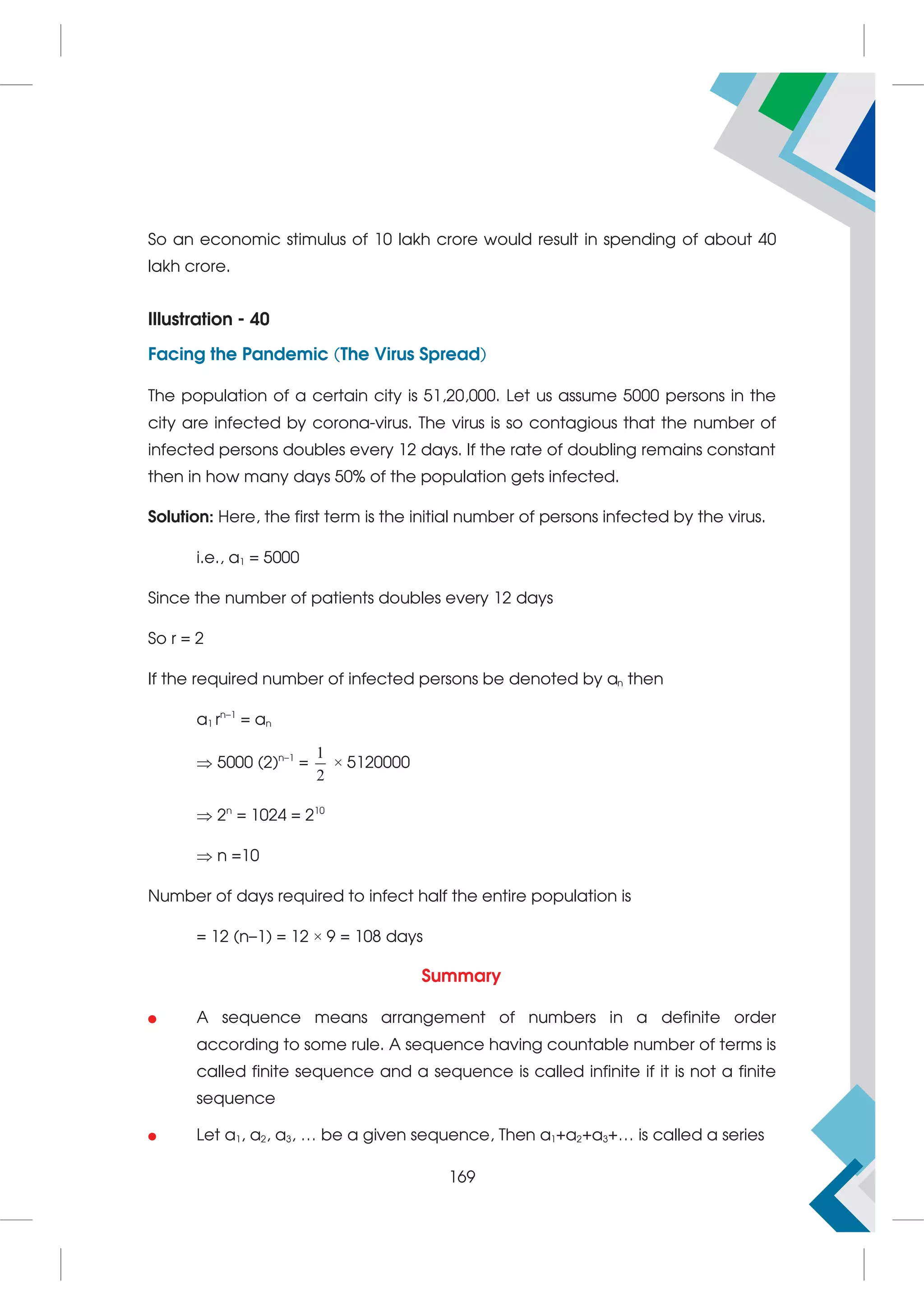 So an economic stimulus of 10 lakh crore would result in spending of about 40
lakh crore.
Illustration - 40
Facing the Pandemic (The Virus Spread)
The population of a certain city is 51,20,000. Let us assume 5000 persons in the
city are infected by corona-virus. The virus is so contagious that the number of
infected persons doubles every 12 days. If the rate of doubling remains constant
then in how many days 50% of the population gets infected.
Solution: Here, the first term is the initial number of persons infected by the virus.
i.e., a1 = 5000
Since the number of patients doubles every 12 days
So r = 2
If the required number of infected persons be denoted by an then
a1 rn–1
= an
 5000 (2)n–1
=
1
2
× 5120000
 2n
= 1024 = 210
 n =10
Number of days required to infect half the entire population is
= 12 (n–1) = 12 × 9 = 108 days
Summary
 A sequence means arrangement of numbers in a definite order
according to some rule. A sequence having countable number of terms is
called finite sequence and a sequence is called infinite if it is not a finite
sequence
 Let a1, a2, a3, … be a given sequence, Then a1+a2+a3+… is called a series
169
 