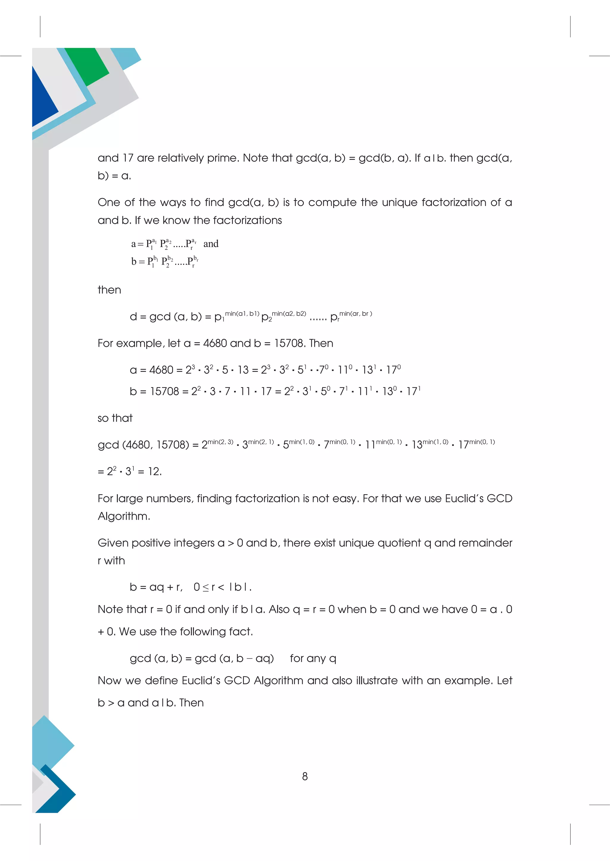 and 17 are relatively prime. Note that gcd(a, b) = gcd(b, a). If a|b. then gcd(a,
b) = a.
One of the ways to find gcd(a, b) is to compute the unique factorization of a
and b. If we know the factorizations
1 2 r
1 2 r
a a a
1 2 r
b b b
1 2 r
a P P .....P and
b P P .....P


then
d = gcd (a, b) = p1
min(a1, b1)
p2
min(a2, b2)
...... pr
min(ar, br )
For example, let a = 4680 and b = 15708. Then
a = 4680 = 23
· 32
· 5 · 13 = 23
· 32
· 51
· ·70
· 110
· 131
· 170
b = 15708 = 22
· 3 · 7 · 11 · 17 = 22
· 31
· 50
· 71
· 111
· 130
· 171
so that
gcd (4680, 15708) = 2min(2, 3)
· 3min(2, 1)
· 5min(1, 0)
· 7min(0, 1)
· 11min(0, 1)
· 13min(1, 0)
· 17min(0, 1)
= 22
· 31
= 12.
For large numbers, finding factorization is not easy. For that we use Euclid’s GCD
Algorithm.
Given positive integers a  0 and b, there exist unique quotient q and remainder
r with
b = aq + r, 0 ≤ r  |b|.
Note that r = 0 if and only if b|a. Also q = r = 0 when b = 0 and we have 0 = a . 0
+ 0. We use the following fact.
gcd (a, b) = gcd (a, b − aq) for any q
Now we define Euclid’s GCD Algorithm and also illustrate with an example. Let
b  a and a|b. Then
8
 