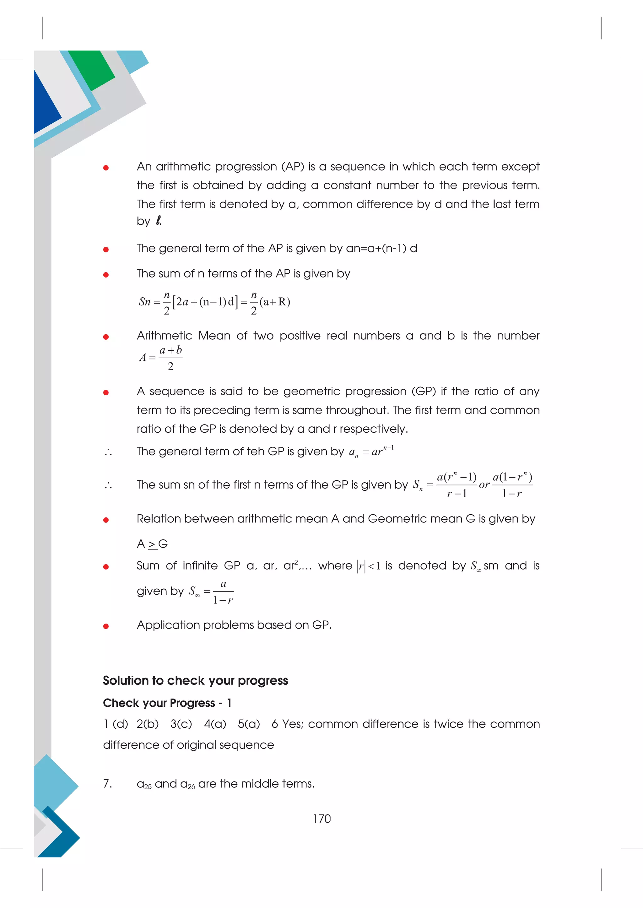  An arithmetic progression (AP) is a sequence in which each term except
the first is obtained by adding a constant number to the previous term.
The first term is denoted by a, common difference by d and the last term
by l.
 The general term of the AP is given by an=a+(n-1) d
 The sum of n terms of the AP is given by
 
2 (n 1)d (a R)
2 2
    
n n
Sn a
 Arithmetic Mean of two positive real numbers a and b is the number
2


a b
A
 A sequence is said to be geometric progression (GP) if the ratio of any
term to its preceding term is same throughout. The first term and common
ratio of the GP is denoted by a and r respectively.
 The general term of teh GP is given by
1

 n
n
a ar
 The sum sn of the first n terms of the GP is given by
( 1) (1 )
1 1
 

 
n n
n
a r a r
S or
r r
 Relation between arithmetic mean A and Geometric mean G is given by
A  G
 Sum of infinite GP a, ar, ar2
,… where 1

r is denoted by 
S sm and is
given by
1
 

a
S
r
 Application problems based on GP.
Solution to check your progress
Check your Progress - 1
1 (d) 2(b) 3(c) 4(a) 5(a) 6 Yes; common difference is twice the common
difference of original sequence
7. a25 and a26 are the middle terms.
170
 