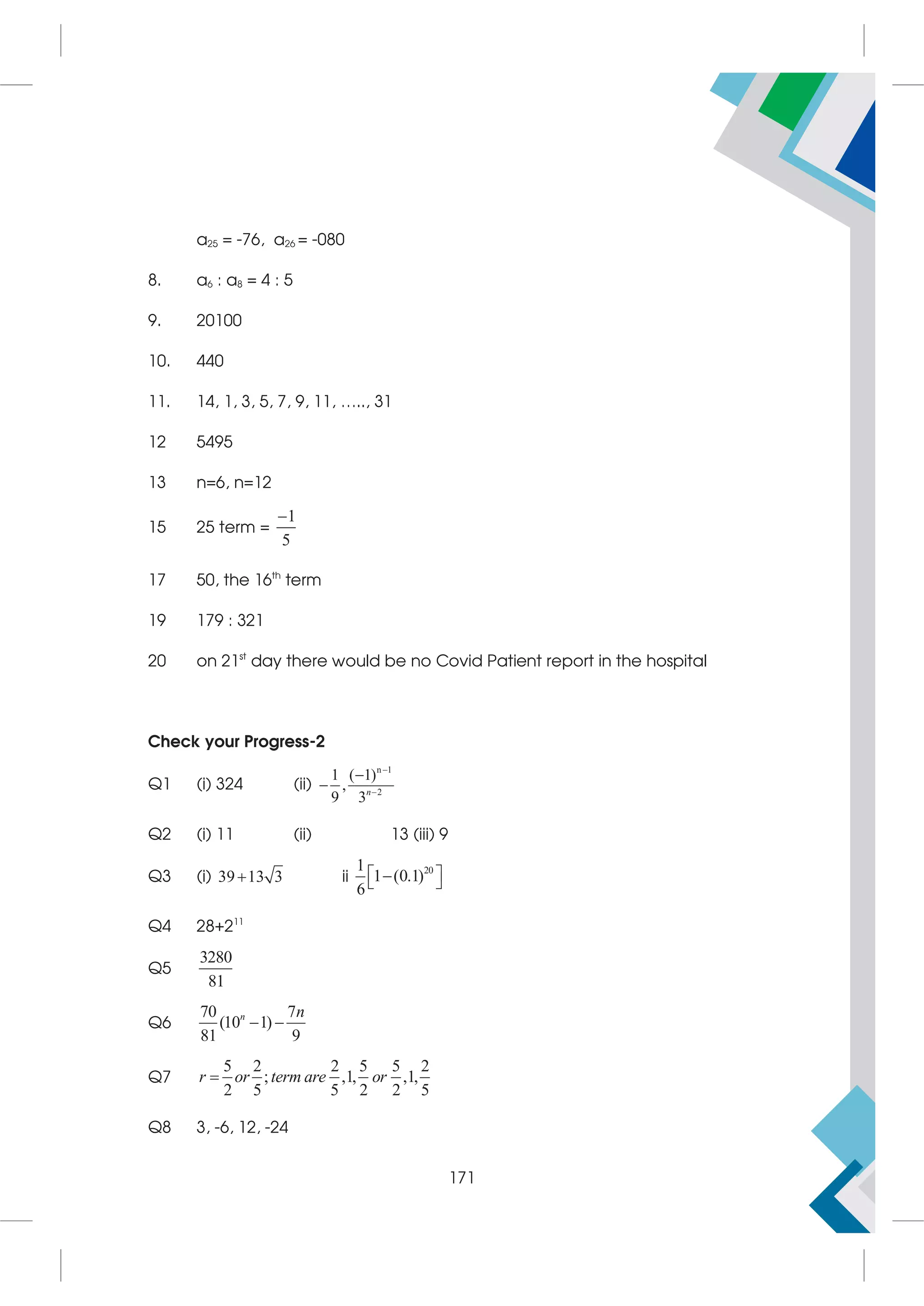 a25 = -76, a26 = -080
8. a6 : a8 = 4 : 5
9. 20100
10. 440
11. 14, 1, 3, 5, 7, 9, 11, ….., 31
12 5495
13 n=6, n=12
15 25 term =
1
5

17 50, the 16th
term
19 179 : 321
20 on 21st
day there would be no Covid Patient report in the hospital
Check your Progress-2
Q1 (i) 324 (ii)
n 1
2
1 ( 1)
,
9 3



 n
Q2 (i) 11 (ii) 13 (iii) 9
Q3 (i) 39 13 3
 ii
20
1
1 (0.1)
6
 

 
Q4 28+211
Q5
3280
81
Q6
70 7
(10 1)
81 9
 
n n
Q7
5 2 2 5 5 2
; ,1, ,1,
2 5 5 2 2 5

r or term are or
Q8 3, -6, 12, -24
171
 