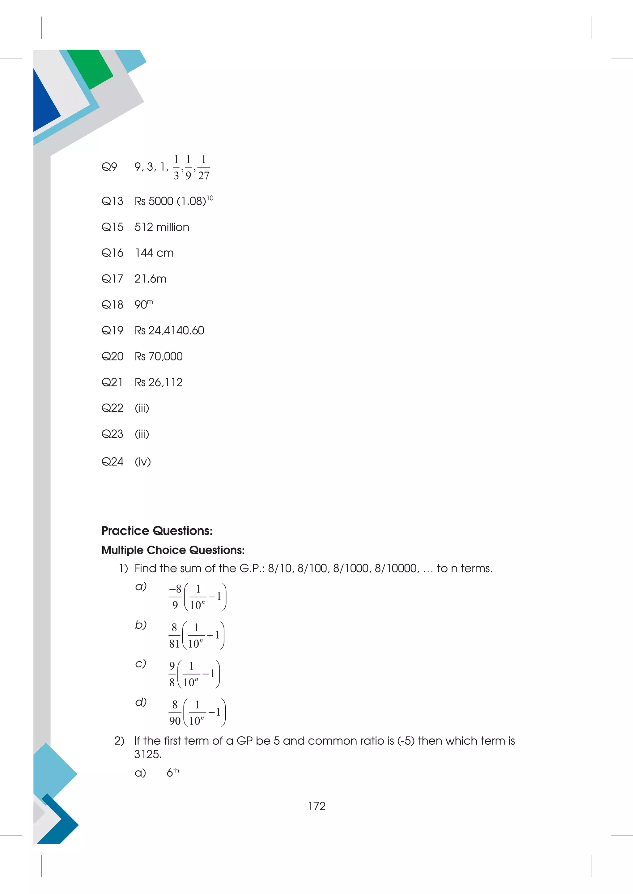 Q9 9, 3, 1,
1 1 1
, ,
3 9 27
Q13 Rs 5000 (1.08)10
Q15 512 million
Q16 144 cm
Q17 21.6m
Q18 90m
Q19 Rs 24,4140.60
Q20 Rs 70,000
Q21 Rs 26,112
Q22 (iii)
Q23 (iii)
Q24 (iv)
Practice Questions:
Multiple Choice Questions:
1) Find the sum of the G.P.: 8/10, 8/100, 8/1000, 8/10000, … to n terms.
a) 8 1
1
9 10
  

 
 
n
b) 8 1
1
81 10
 

 
 
n
c) 9 1
1
8 10
 

 
 
n
d) 8 1
1
90 10
 

 
 
n
2) If the first term of a GP be 5 and common ratio is (-5) then which term is
3125.
a) 6th
172
 