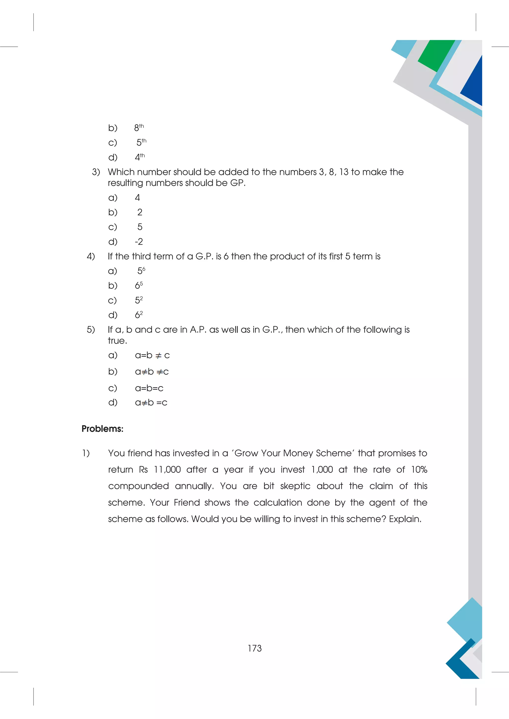 b) 8th
c) 5th
d) 4th
3) Which number should be added to the numbers 3, 8, 13 to make the
resulting numbers should be GP.
a) 4
b) 2
c) 5
d) -2
4) If the third term of a G.P. is 6 then the product of its first 5 term is
a) 56
b) 65
c) 52
d) 62
5) If a, b and c are in A.P. as well as in G.P., then which of the following is
true.
a) a=b c
b) a b c
c) a=b=c
d) a b =c
Problems:
1) You friend has invested in a 'Grow Your Money Scheme' that promises to
return Rs 11,000 after a year if you invest 1,000 at the rate of 10%
compounded annually. You are bit skeptic about the claim of this
scheme. Your Friend shows the calculation done by the agent of the
scheme as follows. Would you be willing to invest in this scheme? Explain.
173
 