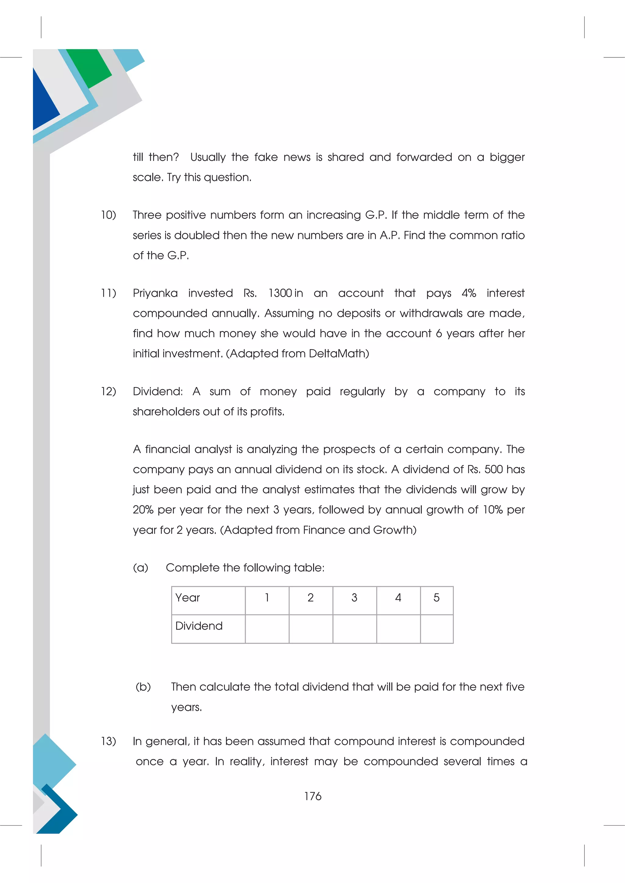 till then? Usually the fake news is shared and forwarded on a bigger
scale. Try this question.
10) Three positive numbers form an increasing G.P. If the middle term of the
series is doubled then the new numbers are in A.P. Find the common ratio
of the G.P.
11) Priyanka invested Rs. 1300 in an account that pays 4% interest
compounded annually. Assuming no deposits or withdrawals are made,
find how much money she would have in the account 6 years after her
initial investment. (Adapted from DeltaMath)
12) Dividend: A sum of money paid regularly by a company to its
shareholders out of its profits.
A financial analyst is analyzing the prospects of a certain company. The
company pays an annual dividend on its stock. A dividend of Rs. 500 has
just been paid and the analyst estimates that the dividends will grow by
20% per year for the next 3 years, followed by annual growth of 10% per
year for 2 years. (Adapted from Finance and Growth)
(a) Complete the following table:
(b) Then calculate the total dividend that will be paid for the next five
years.
13) In general, it has been assumed that compound interest is compounded
once a year. In reality, interest may be compounded several times a
Year 1 2 3 4 5
Dividend
176
 