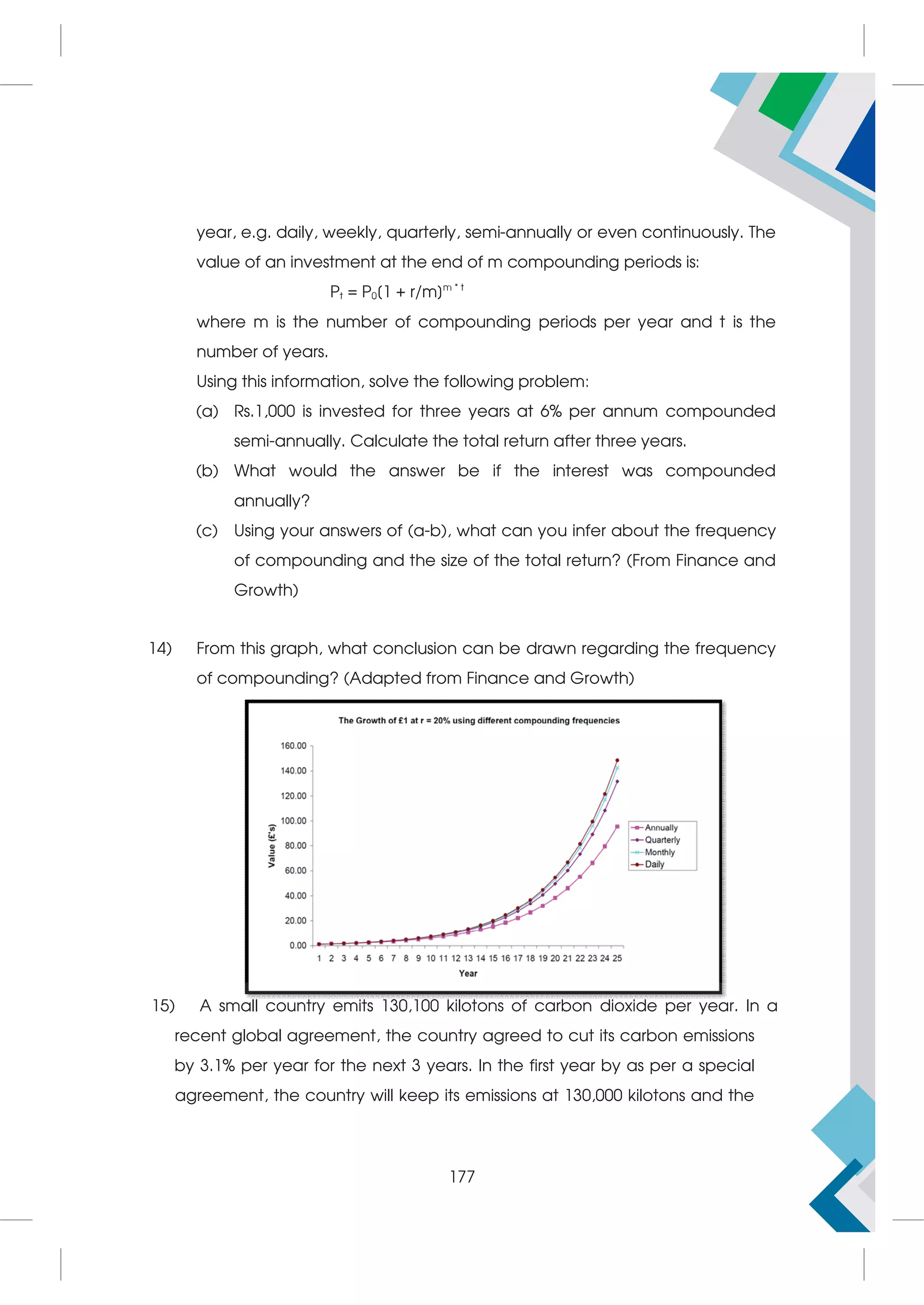 year, e.g. daily, weekly, quarterly, semi-annually or even continuously. The
value of an investment at the end of m compounding periods is:
Pt = P0[1 + r/m]m * t
where m is the number of compounding periods per year and t is the
number of years.
Using this information, solve the following problem:
(a) Rs.1,000 is invested for three years at 6% per annum compounded
semi-annually. Calculate the total return after three years.
(b) What would the answer be if the interest was compounded
annually?
(c) Using your answers of (a-b), what can you infer about the frequency
of compounding and the size of the total return? (From Finance and
Growth)
14) From this graph, what conclusion can be drawn regarding the frequency
of compounding? (Adapted from Finance and Growth)
15) A small country emits 130,100 kilotons of carbon dioxide per year. In a  
recent global agreement, the country agreed to cut its carbon emissions
by 3.1% per year for the next 3 years. In the first year by as per a special
agreement, the country will keep its emissions at 130,000 kilotons and the
177
 