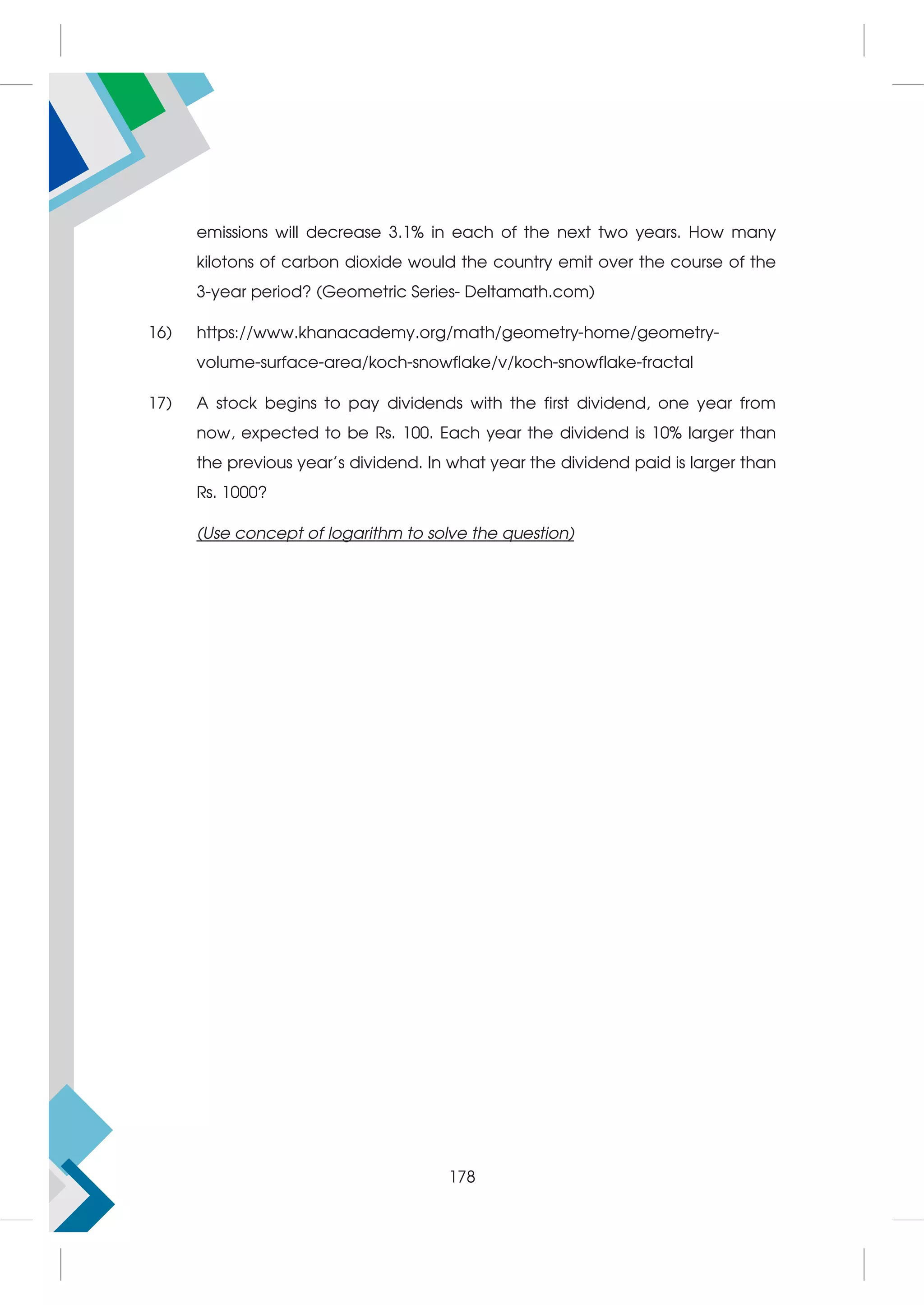 emissions will decrease 3.1% in each of the next two years. How many
kilotons of carbon dioxide would the country emit over the course of the
3-year period? (Geometric Series- Deltamath.com)
16) https://www.khanacademy.org/math/geometry-home/geometry-
volume-surface-area/koch-snowflake/v/koch-snowflake-fractal
17) A stock begins to pay dividends with the first dividend, one year from
now, expected to be Rs. 100. Each year the dividend is 10% larger than
the previous year’s dividend. In what year the dividend paid is larger than
Rs. 1000?
(Use concept of logarithm to solve the question)
178
 