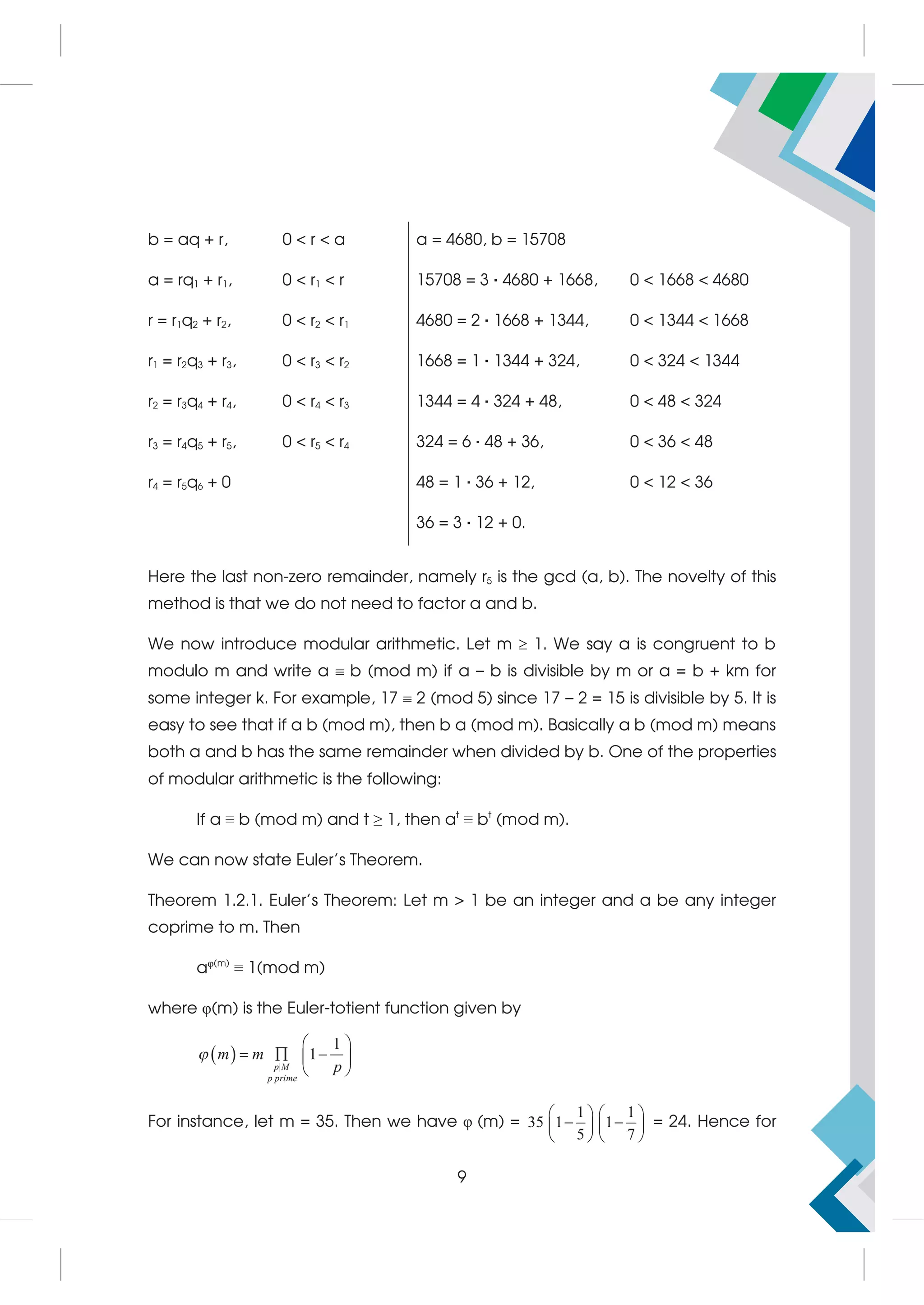 b = aq + r, 0  r  a a = 4680, b = 15708
a = rq1 + r1, 0  r1  r 15708 = 3 · 4680 + 1668, 0  1668  4680
r = r1q2 + r2, 0  r2  r1 4680 = 2 · 1668 + 1344, 0  1344  1668
r1 = r2q3 + r3, 0  r3  r2 1668 = 1 · 1344 + 324, 0  324  1344
r2 = r3q4 + r4, 0  r4  r3 1344 = 4 · 324 + 48, 0  48  324
r3 = r4q5 + r5, 0  r5  r4 324 = 6 · 48 + 36, 0  36  48
r4 = r5q6 + 0 48 = 1 · 36 + 12, 0  12  36
36 = 3 · 12 + 0.
Here the last non-zero remainder, namely r5 is the gcd (a, b). The novelty of this
method is that we do not need to factor a and b.
We now introduce modular arithmetic. Let m  1. We say a is congruent to b
modulo m and write a  b (mod m) if a – b is divisible by m or a = b + km for
some integer k. For example, 17  2 (mod 5) since 17 – 2 = 15 is divisible by 5. It is
easy to see that if a b (mod m), then b a (mod m). Basically a b (mod m) means
both a and b has the same remainder when divided by b. One of the properties
of modular arithmetic is the following:
If a ≡ b (mod m) and t ≥ 1, then at
≡ bt
(mod m).
We can now state Euler’s Theorem.
Theorem 1.2.1. Euler’s Theorem: Let m  1 be an integer and a be any integer
coprime to m. Then
aφ(m)
≡ 1(mod m)
where φ(m) is the Euler-totient function given by
  |
1
1
p M
p prime
m m
p

 
  
 
 
For instance, let m = 35. Then we have φ (m) =
1 1
35 1 1
5 7
   
 
   
   
= 24. Hence for
9
 