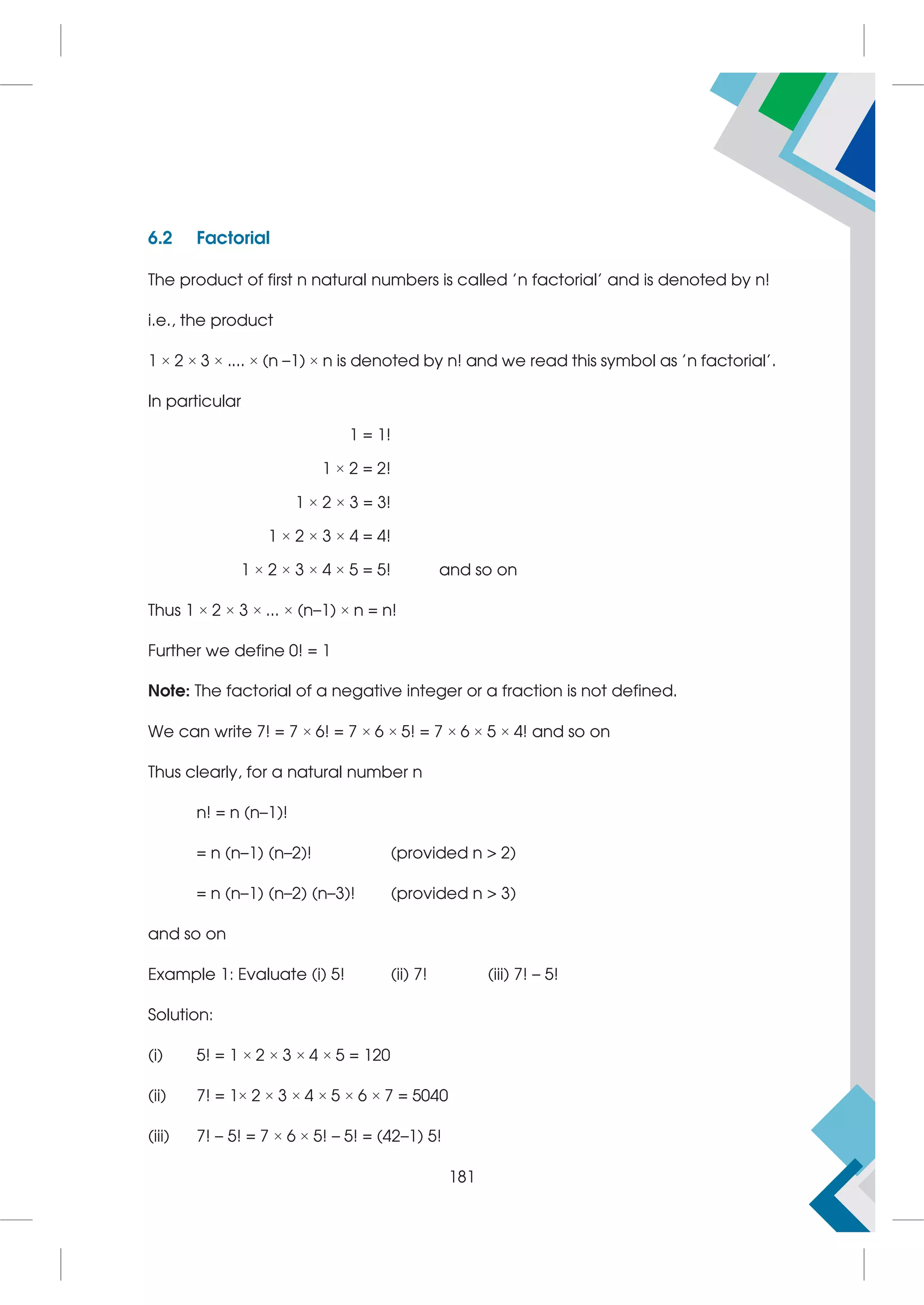 6.2 Factorial
The product of first n natural numbers is called 'n factorial' and is denoted by n!
i.e., the product
1 × 2 × 3 × .... × (n –1) × n is denoted by n! and we read this symbol as 'n factorial'.
In particular
1 = 1!
1 × 2 = 2!
1 × 2 × 3 = 3!
1 × 2 × 3 × 4 = 4!
1 × 2 × 3 × 4 × 5 = 5! and so on
Thus 1 × 2 × 3 × ... × (n–1) × n = n!
Further we define 0! = 1
Note: The factorial of a negative integer or a fraction is not defined.
We can write 7! = 7 × 6! = 7 × 6 × 5! = 7 × 6 × 5 × 4! and so on
Thus clearly, for a natural number n
n! = n (n–1)!
= n (n–1) (n–2)! (provided n  2)
= n (n–1) (n–2) (n–3)! (provided n  3)
and so on
Example 1: Evaluate (i) 5! (ii) 7! (iii) 7! – 5!
Solution:
(i) 5! = 1 × 2 × 3 × 4 × 5 = 120
(ii) 7! = 1× 2 × 3 × 4 × 5 × 6 × 7 = 5040
(iii) 7! – 5! = 7 × 6 × 5! – 5! = (42–1) 5!
181
 