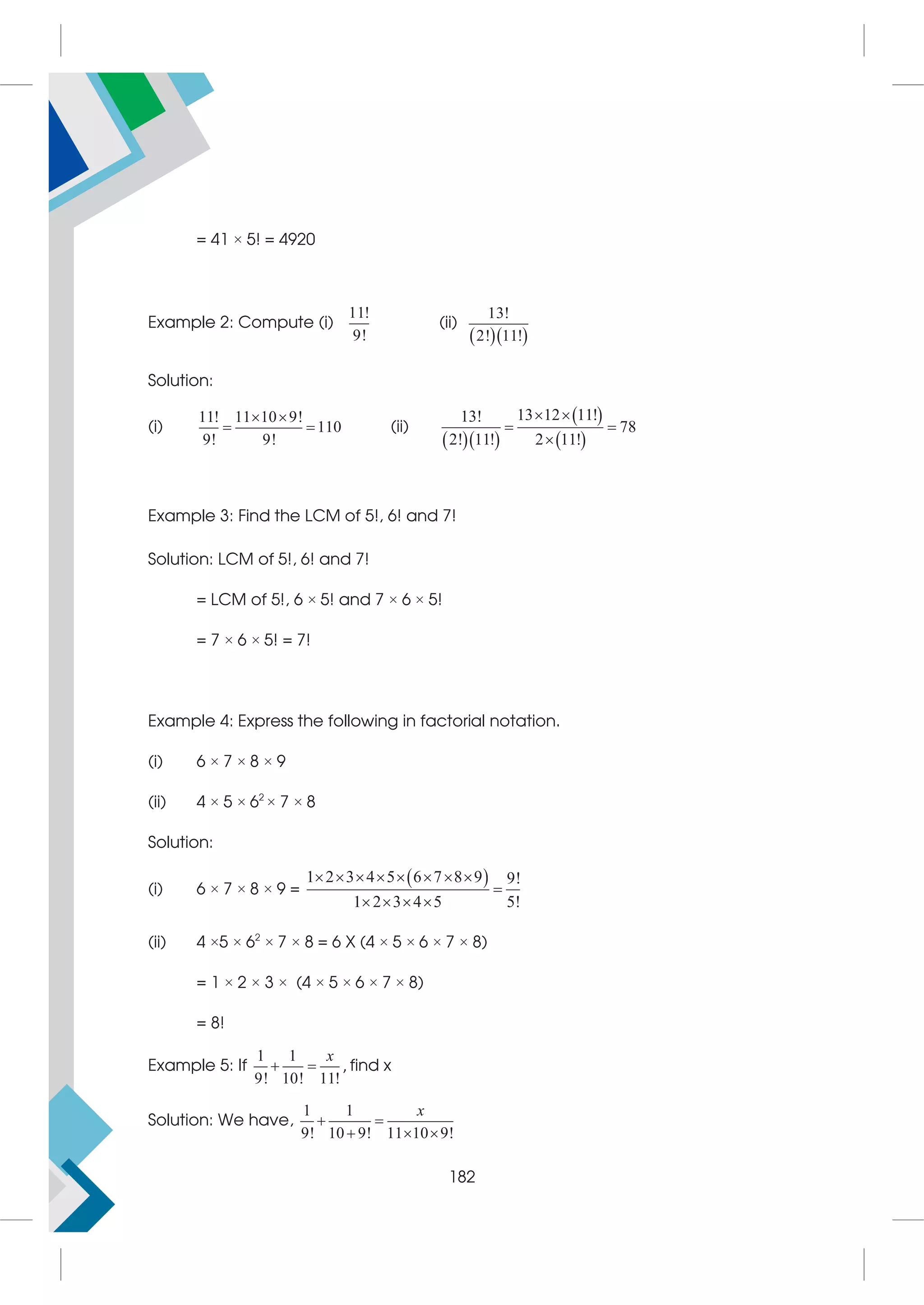 = 41 × 5! = 4920
Example 2: Compute (i)
11!
9!
(ii)
  
13!
2! 11!
Solution:
(i)
11! 11 10 9!
110
9! 9!
 
  (ii)
  
 
 
13 12 11!
13!
78
2! 11! 2 11!
 
 

Example 3: Find the LCM of 5!, 6! and 7!
Solution: LCM of 5!, 6! and 7!
= LCM of 5!, 6 × 5! and 7 × 6 × 5!
= 7 × 6 × 5! = 7!
Example 4: Express the following in factorial notation.
(i) 6 × 7 × 8 × 9
(ii) 4 × 5 × 62
× 7 × 8
Solution:
(i) 6 × 7 × 8 × 9 =
 
1 2 3 4 5 6 7 8 9 9!
1 2 3 4 5 5!
       

   
(ii) 4 ×5 × 62
× 7 × 8 = 6 X (4 × 5 × 6 × 7 × 8)
= 1 × 2 × 3 × (4 × 5 × 6 × 7 × 8)
= 8!
Example 5: If
1 1
9! 10! 11!
x
  , find x
Solution: We have,
1 1
9! 10 9! 11 10 9!
 
  
x
182
 