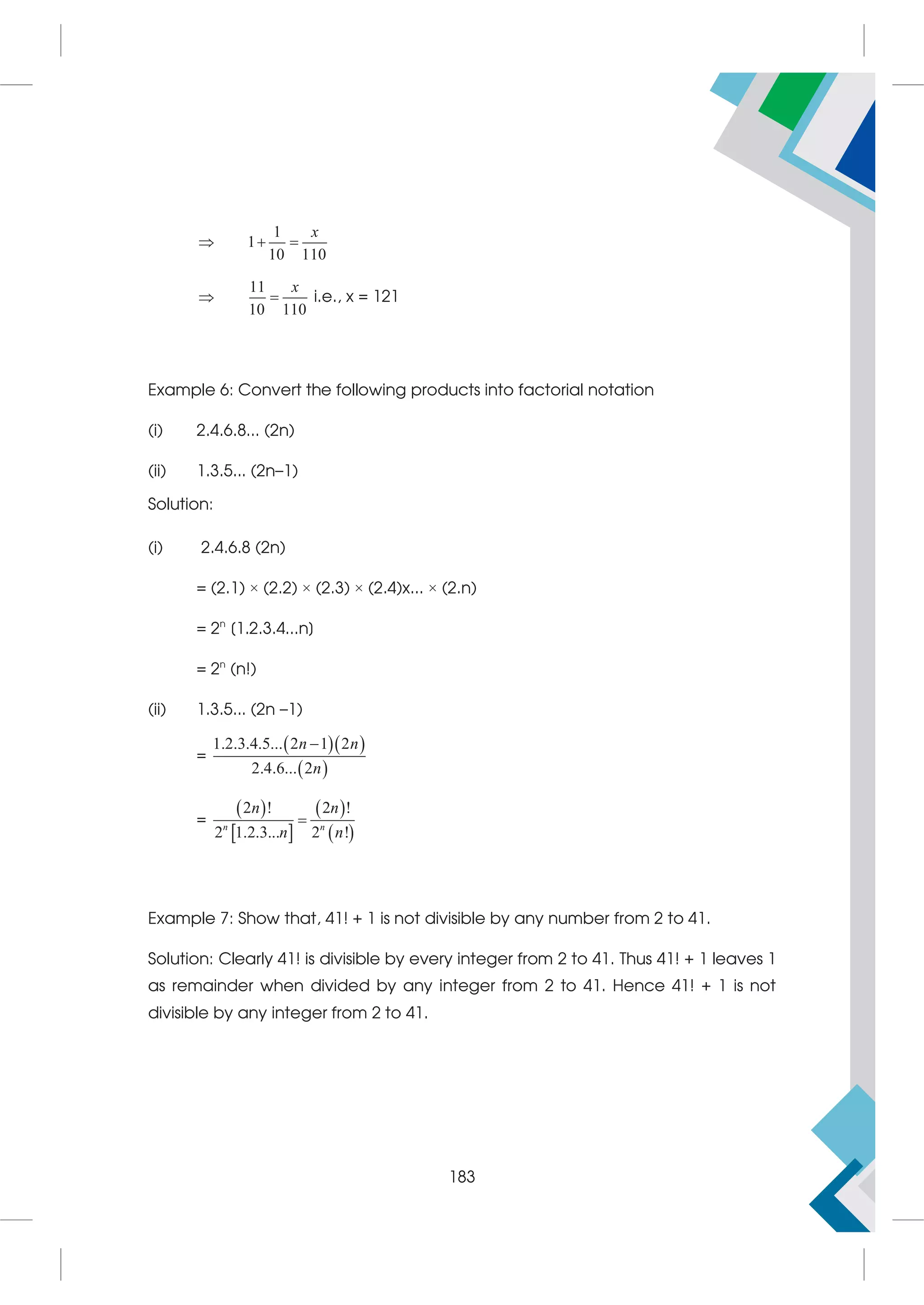 1
1
10 110
  
x
11
10 110
 
x
i.e., x = 121
Example 6: Convert the following products into factorial notation
(i) 2.4.6.8... (2n)
(ii) 1.3.5... (2n–1)
Solution:
(i) 2.4.6.8 (2n)
= (2.1) × (2.2) × (2.3) × (2.4)x... × (2.n)
= 2n
[1.2.3.4...n]
= 2n
(n!)
(ii) 1.3.5... (2n –1)
=
  
 
1.2.3.4.5... 2 1 2
2.4.6... 2
n n
n

=
 
 
 
 
2 ! 2 !
2 1.2.3... 2 !
n n
n n
n n

Example 7: Show that, 41! + 1 is not divisible by any number from 2 to 41.
Solution: Clearly 41! is divisible by every integer from 2 to 41. Thus 41! + 1 leaves 1
as remainder when divided by any integer from 2 to 41. Hence 41! + 1 is not
divisible by any integer from 2 to 41.
183
 