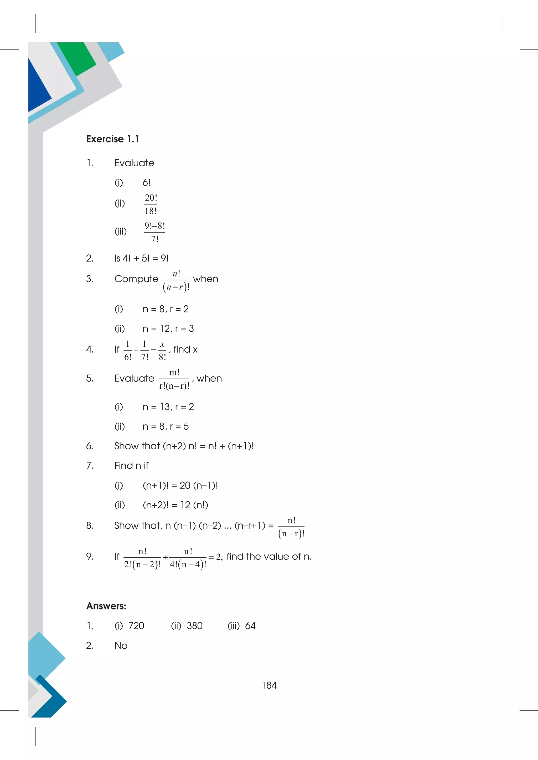 Exercise 1.1
1. Evaluate
(i) 6!
(ii)
20!
18!
(iii)
9! 8!
7!

2. Is 4! + 5! = 9!
3. Compute
 
!
!

n
n r
when
(i) n = 8, r = 2
(ii) n = 12, r = 3
4. If
1 1
6! 7! 8!
x
  , find x
5. Evaluate
m!
r!(n r)!

, when
(i) n = 13, r = 2
(ii) n = 8, r = 5
6. Show that (n+2) n! = n! + (n+1)!
7. Find n if
(i) (n+1)! = 20 (n–1)!
(ii) (n+2)! = 12 (n!)
8. Show that, n (n–1) (n–2) ... (n–r+1) =
 
n!
n r !

9. If
   
n! n!
2,
2! n 2 ! 4! n 4 !
 
 
find the value of n.
Answers:
1. (i) 720 (ii) 380 (iii) 64
2. No
184
 