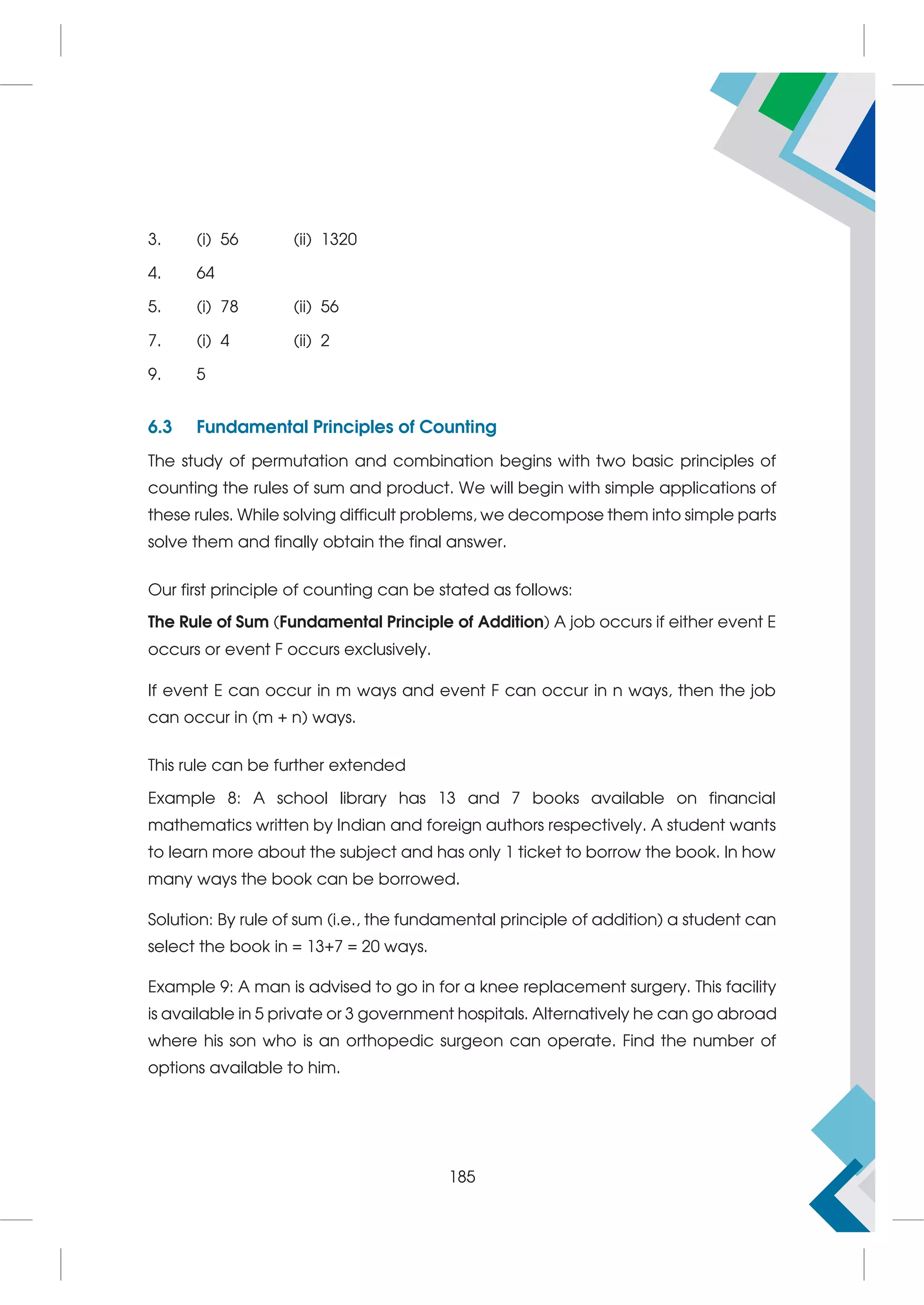 3. (i) 56 (ii) 1320
4. 64
5. (i) 78 (ii) 56
7. (i) 4 (ii) 2
9. 5
6.3 Fundamental Principles of Counting
The study of permutation and combination begins with two basic principles of
counting the rules of sum and product. We will begin with simple applications of
these rules. While solving difficult problems, we decompose them into simple parts
solve them and finally obtain the final answer.
Our first principle of counting can be stated as follows:
The Rule of Sum (Fundamental Principle of Addition) A job occurs if either event E
occurs or event F occurs exclusively.
If event E can occur in m ways and event F can occur in n ways, then the job
can occur in (m + n) ways.
This rule can be further extended
Example 8: A school library has 13 and 7 books available on financial
mathematics written by Indian and foreign authors respectively. A student wants
to learn more about the subject and has only 1 ticket to borrow the book. In how
many ways the book can be borrowed.
Solution: By rule of sum (i.e., the fundamental principle of addition) a student can
select the book in = 13+7 = 20 ways.
Example 9: A man is advised to go in for a knee replacement surgery. This facility
is available in 5 private or 3 government hospitals. Alternatively he can go abroad
where his son who is an orthopedic surgeon can operate. Find the number of
options available to him.
185
 