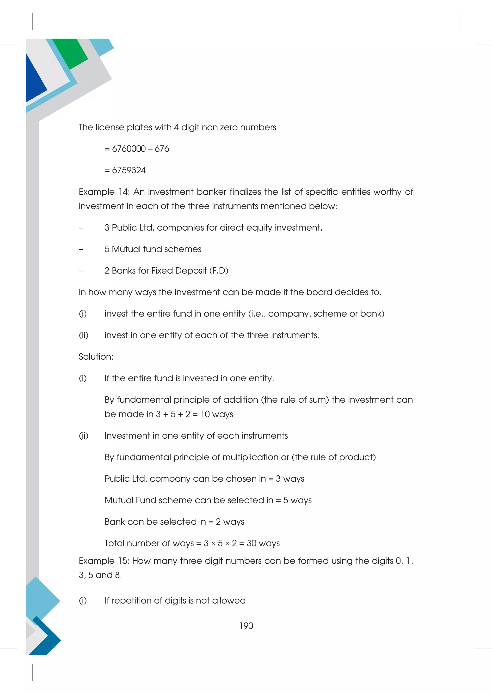 The license plates with 4 digit non zero numbers
= 6760000 – 676
= 6759324
Example 14: An investment banker finalizes the list of specific entities worthy of
investment in each of the three instruments mentioned below:
– 3 Public Ltd. companies for direct equity investment.
– 5 Mutual fund schemes
– 2 Banks for Fixed Deposit (F.D)
In how many ways the investment can be made if the board decides to.
(i) invest the entire fund in one entity (i.e., company, scheme or bank)
(ii) invest in one entity of each of the three instruments.
Solution:
(i) If the entire fund is invested in one entity.
By fundamental principle of addition (the rule of sum) the investment can
be made in 3 + 5 + 2 = 10 ways
(ii) Investment in one entity of each instruments
By fundamental principle of multiplication or (the rule of product)
Public Ltd. company can be chosen in = 3 ways
Mutual Fund scheme can be selected in = 5 ways
Bank can be selected in = 2 ways
Total number of ways = 3 × 5 × 2 = 30 ways
Example 15: How many three digit numbers can be formed using the digits 0, 1,
3, 5 and 8.
(i) If repetition of digits is not allowed
190
 